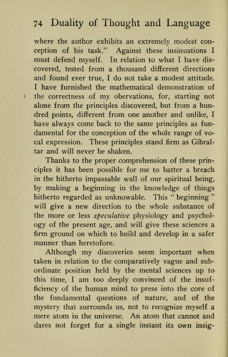 where the author exhibits an extremely modest con- ception of his task.” Against these insinuations I must defend myself. In relation to what I have dis- covered, tested from a thousand different directions and found ever true, I do not take a modest attitude. I have furnished the mathematical demonstration of the correctness of my obervations, for, starting not alone from the principles discovered, but from a hun- dred points, different from one another and unlike, I have always come back to the same principles as fun- damental for the conception of the whole range of vo- cal expression. These principles stand firm as Gibral- tar and will never be shaken. Thanks to the proper comprehension of these prin- ciples it has been possible for me to batter a breach in the hitherto impassable wall of our spiritual being, by making a beginning in the knowledge of things hitherto regarded as unknowable. This “ beginning ” will give a new direction to the whole substance of the more or less speculative physiology and psychol- ogy of the present age, and will give these sciences a firm ground on which to build and develop in a safer manner than heretofore. Although my discoveries seem important when taken in relation to the comparatively vague and sub- ordinate position held by the mental sciences up to this time, I am too deeply convinced of the insuf- ficiency of the human mind to press into the core of the fundamental questions of nature, and of the mystery that surrounds us, not to recognize myself a mere atom in the universe. An atom that cannot and dares not forget for a single instant its own insig-