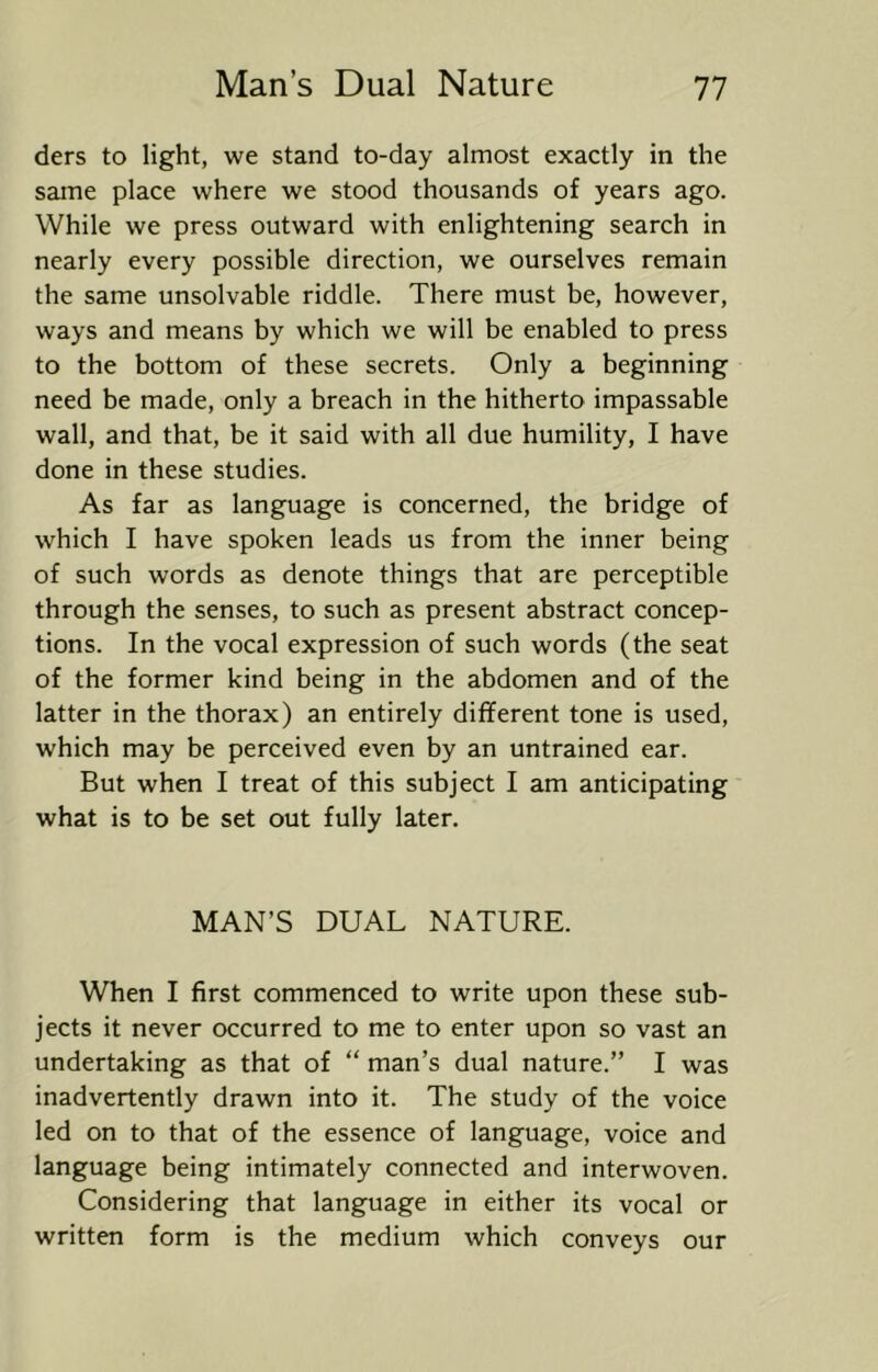 ders to light, we stand to-day almost exactly in the same place where we stood thousands of years ago. While we press outward with enlightening search in nearly every possible direction, we ourselves remain the same unsolvable riddle. There must be, however, ways and means by which we will be enabled to press to the bottom of these secrets. Only a beginning need be made, only a breach in the hitherto impassable wall, and that, be it said with all due humility, I have done in these studies. As far as language is concerned, the bridge of which I have spoken leads us from the inner being of such words as denote things that are perceptible through the senses, to such as present abstract concep- tions. In the vocal expression of such words (the seat of the former kind being in the abdomen and of the latter in the thorax) an entirely different tone is used, which may be perceived even by an untrained ear. But when I treat of this subject I am anticipating what is to be set out fully later. MAN’S DUAL NATURE. When I first commenced to write upon these sub- jects it never occurred to me to enter upon so vast an undertaking as that of “ man’s dual nature.” I was inadvertently drawn into it. The study of the voice led on to that of the essence of language, voice and language being intimately connected and interwoven. Considering that language in either its vocal or written form is the medium which conveys our