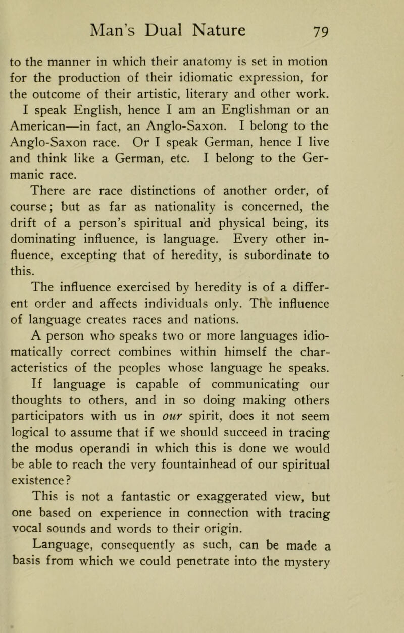 to the manner in which their anatomy is set in motion for the production of their idiomatic expression, for the outcome of their artistic, literary and other work. I speak English, hence I am an Englishman or an American—in fact, an Anglo-Saxon. I belong to the Anglo-Saxon race. Or I speak German, hence I live and think like a German, etc. I belong to the Ger- manic race. There are race distinctions of another order, of course; but as far as nationality is concerned, the drift of a person’s spiritual and physical being, its dominating influence, is language. Every other in- fluence, excepting that of heredity, is subordinate to this. The influence exercised by heredity is of a differ- ent order and affects individuals only. The influence of language creates races and nations. A person who speaks two or more languages idio- matically correct combines within himself the char- acteristics of the peoples whose language he speaks. If language is capable of communicating our thoughts to others, and in so doing making others participators with us in our spirit, does it not seem logical to assume that if we should succeed in tracing the modus operandi in which this is done we would be able to reach the very fountainhead of our spiritual existence? This is not a fantastic or exaggerated view, but one based on experience in connection with tracing vocal sounds and words to their origin. Language, consequently as such, can be made a basis from which we could penetrate into the mystery