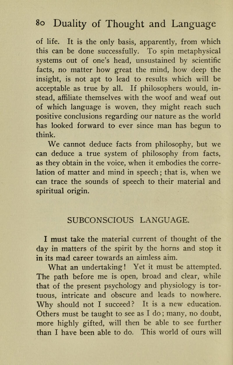 of life. It is the only basis, apparently, from which this can be done successfully. To spin metaphysical systems out of one’s head, unsustained by scientific facts, no matter how great the mind, how deep the insight, is not apt to lead to results which will be acceptable as true by all. If philosophers would, in- stead, affiliate themselves with the woof and weaf out of which language is woven, they might reach such positive conclusions regarding our nature as the world has looked forward to ever since man has begun to think. We cannot deduce facts from philosophy, but we can deduce a true system of philosophy from facts, as they obtain in the voice, when it embodies the corre- lation of matter and mind in speech; that is, when we can trace the sounds of speech to their material and spiritual origin. SUBCONSCIOUS LANGUAGE. I must take the material current of thought of the day in matters of the spirit by the horns and stop it in its mad career towards an aimless aim. What an undertaking! Yet it must be attempted. The path before me is open, broad and clear, while that of the present psychology and physiology is tor- tuous, intricate and obscure and leads to nowhere. Why should not I succeed? It is a new education. Others must be taught to see as I do; many, no doubt, more highly gifted, will then be able to see further than I have been able to do. This world of ours will