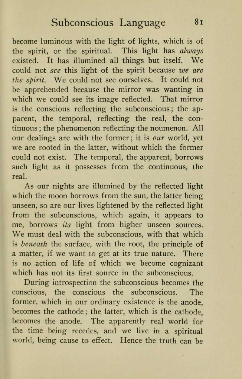 become luminous with the light of lights, which is of the spirit, or the spiritual. This light has always existed. It has illumined all things but itself. We could not see this light of the spirit because we are the spirit. We could not see ourselves. It could not be apprehended because the mirror was wanting in which we could see its image reflected. That mirror is the conscious reflecting the subconscious; the ap- parent, the temporal, reflecting the real, the con- tinuous ; the phenomenon reflecting the noumenon. All our dealings are with the former; it is our world, yet we are rooted in the latter, without which the former could not exist. The temporal, the apparent, borrows such light as it possesses from the continuous, the real. As our nights are illumined by the reflected light which the moon borrows from the sun, the latter being unseen, so are our lives lightened by the reflected light from the subconscious, which again, it appears to me, borrows its light from higher unseen sources. We must deal with the subconscious, with that which is beneath the surface, with the root, the principle of a matter, if we want to get at its true nature. There is no action of life of which we become cognizant which has not its first source in the subconscious. During introspection the subconscious becomes the conscious, the conscious the subconscious. The former, which in our ordinary existence is the anode, becomes the cathode; the latter, which is the cathode, becomes the anode. The apparently real world for the time being recedes, and we live in a spiritual world, being cause to effect. Hence the truth can be