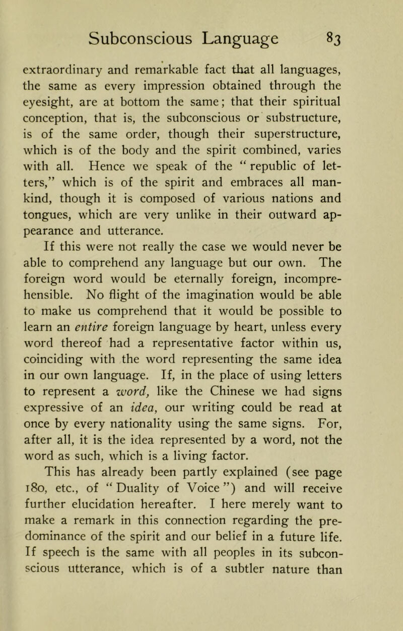 extraordinary and remarkable fact that all languages, the same as every impression obtained through the eyesight, are at bottom the same; that their spiritual conception, that is, the subconscious or substructure, is of the same order, though their superstructure, which is of the body and the spirit combined, varies with all. Hence we speak of the “ republic of let- ters,” which is of the spirit and embraces all man- kind, though it is composed of various nations and tongues, which are very unlike in their outward ap- pearance and utterance. If this were not really the case we would never be able to comprehend any language but our own. The foreign word would be eternally foreign, incompre- hensible. No flight of the imagination would be able to make us comprehend that it would be possible to learn an entire foreign language by heart, unless every word thereof had a representative factor within us, coinciding with the word representing the same idea in our own language. If, in the place of using letters to represent a word, like the Chinese we had signs expressive of an idea, our writing could be read at once by every nationality using the same signs. For, after all, it is the idea represented by a word, not the word as such, which is a living factor. This has already been partly explained (see page i8o, etc., of “ Duality of Voice ”) and will receive further elucidation hereafter. I here merely want to make a remark in this connection regarding the pre- dominance of the spirit and our belief in a future life. If speech is the same with all peoples in its subcon- scious utterance, which is of a subtler nature than