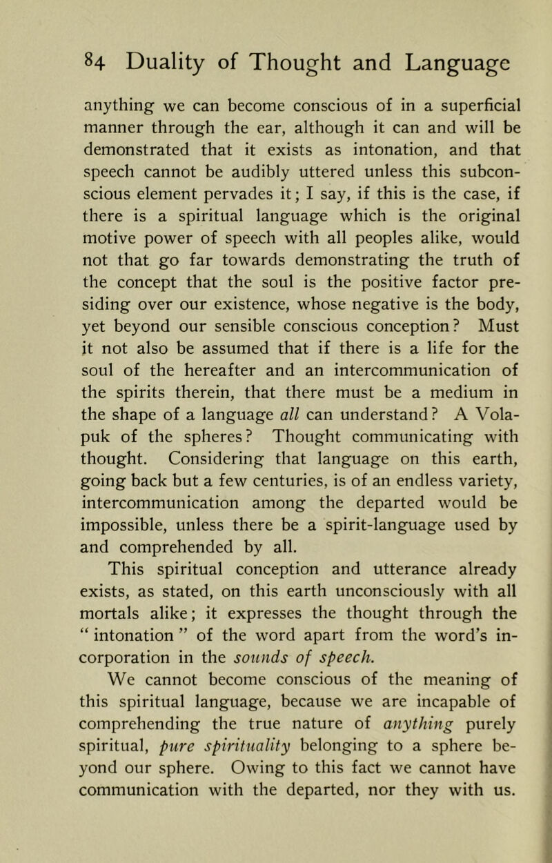 anything we can become conscious of in a superficial manner through the ear, although it can and will be demonstrated that it exists as intonation, and that speech cannot be audibly uttered unless this subcon- scious element pervades it; I say, if this is the case, if there is a spiritual language which is the original motive power of speech with all peoples alike, would not that go far towards demonstrating the truth of the concept that the soul is the positive factor pre- siding over our existence, whose negative is the body, yet beyond our sensible conscious conception? Must it not also be assumed that if there is a life for the soul of the hereafter and an intercommunication of the spirits therein, that there must be a medium in the shape of a language all can understand ? A Vola- puk of the spheres? Thought communicating with thought. Considering that language on this earth, going back but a few centuries, is of an endless variety, intercommunication among the departed would be impossible, unless there be a spirit-language used by and comprehended by all. This spiritual conception and utterance already exists, as stated, on this earth unconsciously with all mortals alike; it expresses the thought through the “ intonation ” of the word apart from the word’s in- corporation in the sounds of speech. We cannot become conscious of the meaning of this spiritual language, because we are incapable of comprehending the true nature of anything purely spiritual, pure spirituality belonging to a sphere be- yond our sphere. Owing to this fact we cannot have communication with the departed, nor they with us.