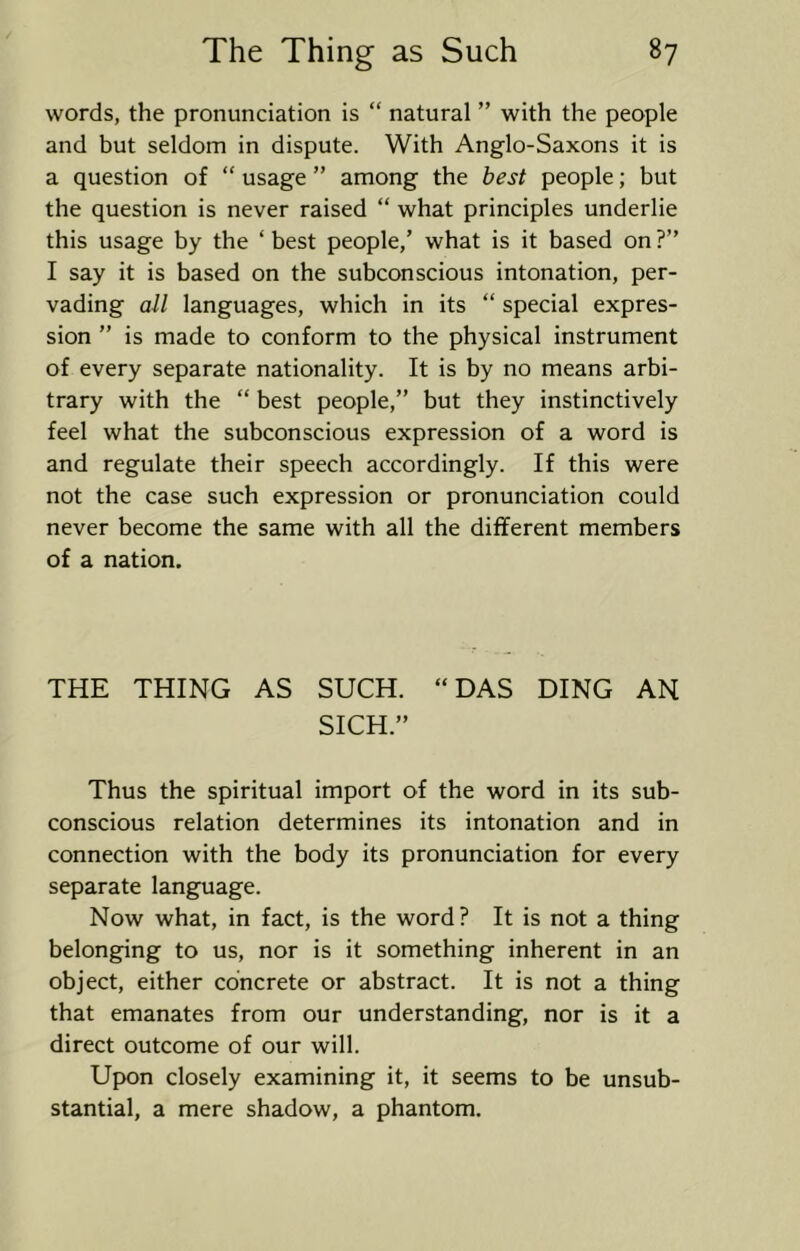 words, the pronunciation is “ natural ” with the people and but seldom in dispute. With Anglo-Saxons it is a question of “ usage ” among the best people; but the question is never raised “ what principles underlie this usage by the ‘ best people,’ what is it based on ?” I say it is based on the subconscious intonation, per- vading all languages, which in its “ special expres- sion ” is made to conform to the physical instrument of every separate nationality. It is by no means arbi- trary with the “ best people,” but they instinctively feel what the subconscious expression of a word is and regulate their speech accordingly. If this were not the case such expression or pronunciation could never become the same with all the different members of a nation. THE THING AS SUCH. “DAS DING AN SICH.” Thus the spiritual import of the word in its sub- conscious relation determines its intonation and in connection with the body its pronunciation for every separate language. Now what, in fact, is the word? It is not a thing belonging to us, nor is it something inherent in an object, either concrete or abstract. It is not a thing that emanates from our understanding, nor is it a direct outcome of our will. Upon closely examining it, it seems to be unsub- stantial, a mere shadow, a phantom.