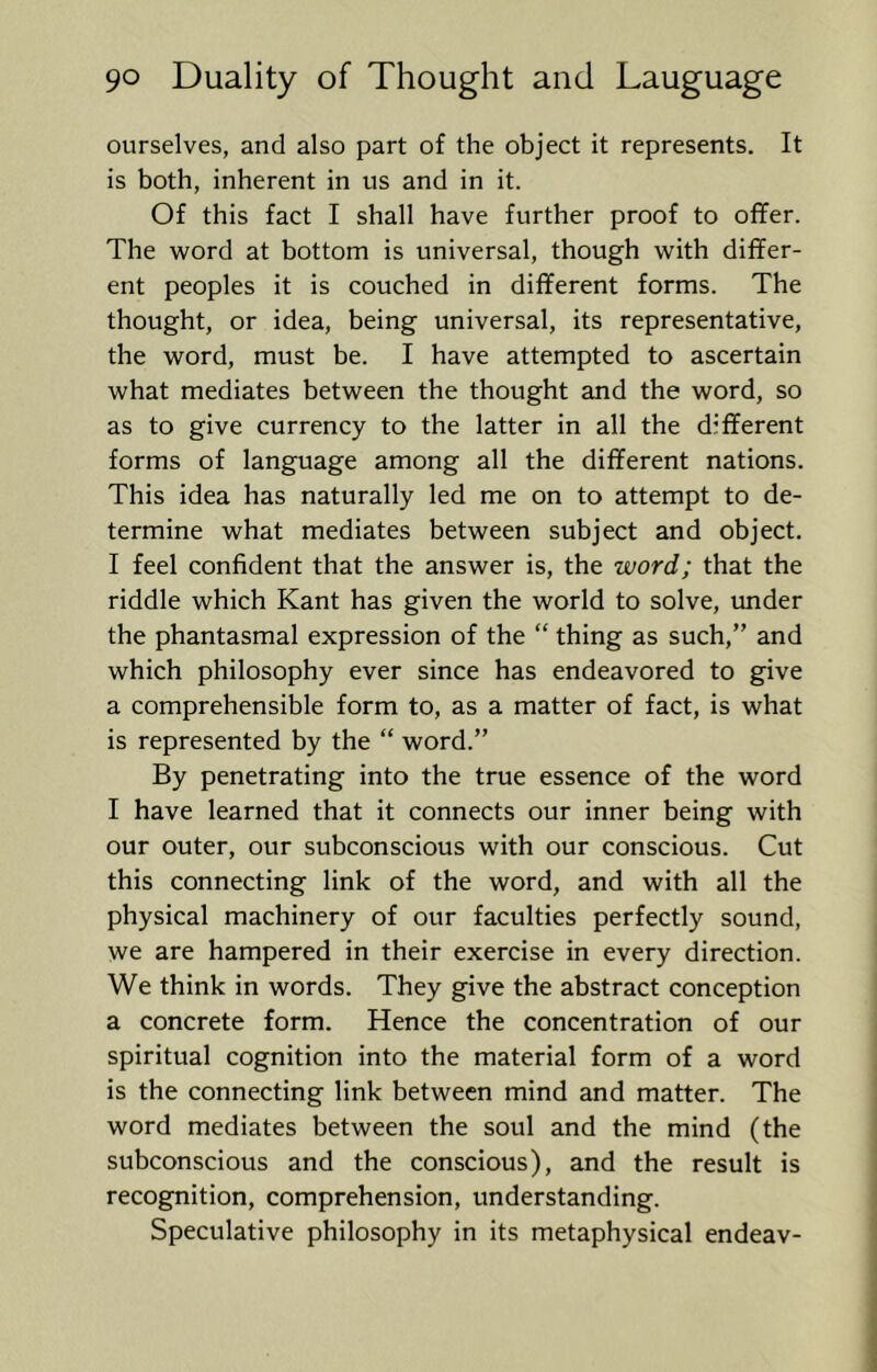 ourselves, and also part of the object it represents. It is both, inherent in us and in it. Of this fact I shall have further proof to offer. The word at bottom is universal, though with differ- ent peoples it is couched in different forms. The thought, or idea, being universal, its representative, the word, must be. I have attempted to ascertain what mediates between the thought and the word, so as to give currency to the latter in all the different forms of language among all the different nations. This idea has naturally led me on to attempt to de- termine what mediates between subject and object. I feel confident that the answer is, the word; that the riddle which Kant has given the world to solve, imder the phantasmal expression of the “ thing as such,” and which philosophy ever since has endeavored to give a comprehensible form to, as a matter of fact, is what is represented by the “ word.” By penetrating into the true essence of the word I have learned that it connects our inner being with our outer, our subconscious with our conscious. Cut this connecting link of the word, and with all the physical machinery of our faculties perfectly sound, we are hampered in their exercise in every direction. We think in words. They give the abstract conception a concrete form. Hence the concentration of our spiritual cognition into the material form of a word is the connecting link between mind and matter. The word mediates between the soul and the mind (the subconscious and the conscious), and the result is recognition, comprehension, understanding. Speculative philosophy in its metaphysical endeav-