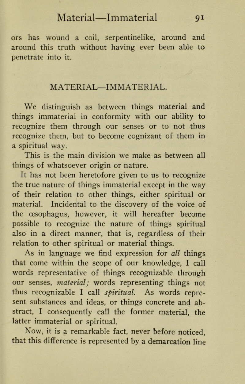 ors has wound a coil, serpentinelike, around and around this truth without having ever been able to penetrate into it. MATERIAL—IMMATERIAL. We distinguish as between things material and things immaterial in conformity with our ability to recognize them through our senses or to not thus recognize them, but to become cognizant of them in a spiritual way. This is the main division we make as between all things of whatsoever origin or nature. It has not been heretofore given to us to recognize the true nature of things immaterial except in the way of their relation to other things, either spiritual or material. Incidental to the discovery of the voice of the oesophagus, however, it will hereafter become possible to recognize the nature of things spiritual also in a direct manner, that is, regardless of their relation to other spiritual or material things. As in language we find expression for all things that come within the scope of our knowledge, I call words representative of things recognizable through our senses, material; words representing things not thus recognizable I call spiritual. As words repre- sent substances and ideas, or things concrete and ab- stract, I consequently call the former material, the latter immaterial or spiritual. Now, it is a remarkable fact, never before noticed, that this difference is represented by a demarcation line