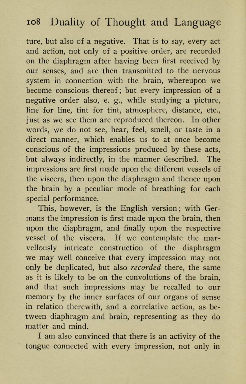 ture, but also of a negative. That is to say, every act and action, not only of a positive order, are recorded on the diaphragm after having been first received by our senses, and are then transmitted to the nervous system in connection with the brain, whereupon we become conscious thereof; but every impression of a negative order also, e. g., while studying a picture, line for line, tint for tint, atmosphere, distance, etc., just as we see them are reproduced thereon. In other words, we do not see, hear, feel, smell, or taste in a direct manner, which enables us to at once become conscious of the impressions produced by these acts, but always indirectly, in the manner described. The impressions are first made upon the different vessels of the viscera, then upon the diaphragm and thence upon the brain by a peculiar mode of breathing for each special performance. This, however, is the English version; with Ger- mans the impression is first made upon the brain, then upon the diaphragm, and finally upon the respective vessel of the viscera. If we contemplate the mar- vellously intricate construction of the diaphragm we may well conceive that every impression may not only be duplicated, but also recorded there, the same as it is likely to be on the convolutions of the brain, and that such impressions may be recalled to our memory by the inner surfaces of our organs of sense in relation therewith, and a correlative action, as be- tween diaphragm and brain, representing as they do matter and mind. I am also convinced that there is an activity of the tongue connected with every impression, not only in
