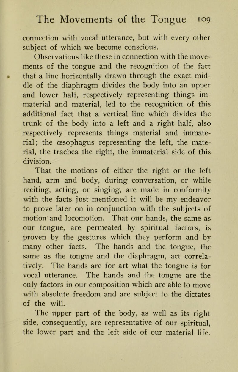 connection with vocal utterance, but with every other subject of which we become conscious. Observations like these in connection with the move- ments of the tongue and the recognition of the fact that a line horizontally drawn through the exact mid- dle of the diaphragm divides the body into an upper and lower half, respectively representing things im- material and material, led to the recognition of this additional fact that a vertical line which divides the trunk of the body into a left and a right half, also respectively represents things material and immate- rial ; the oesophagus representing the left, the mate- rial, the trachea the right, the immaterial side of this division. That the motions of either the right or the left hand, arm and body, during conversation, or while reciting, acting, or singing, are made in conformity with the facts just mentioned it will be my endeavor to prove later on in conjunction with the subjects of motion and locomotion. That our hands, the same as our tongue, are permeated by spiritual factors, is proven by the gestures which they perform and by many other facts. The hands and the tongue, the same as the tongue and the diaphragm, act correc- tively. The hands are for art what the tongue is for vocal utterance. The hands and the tongue are the only factors in our composition which are able to move with absolute freedom and are subject to the dictates of the will. The upper part of the body, as well as its right side, consequently, are representative of our spiritual, the lower part and the left side of our material life.