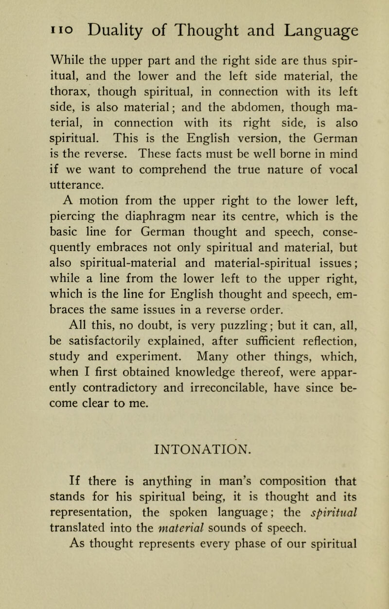 While the upper part and the right side are thus spir- itual, and the lower and the left side material, the thorax, though spiritual, in connection with its left side, is also material; and the abdomen, though ma- terial, in connection with its right side, is also spiritual. This is the English version, the German is the reverse. These facts must be well borne in mind if we want to comprehend the true nature of vocal utterance. A motion from the upper right to the lower left, piercing the diaphragm near its centre, which is the basic line for German thought and speech, conse- quently embraces not only spiritual and material, but also spiritual-material and material-spiritual issues; while a line from the lower left to the upper right, which is the line for English thought and speech, em- braces the same issues in a reverse order. All this, no doubt, is very puzzling; but it can, all, be satisfactorily explained, after sufficient reflection, study and experiment. Many other things, which, when I first obtained knowledge thereof, were appar- ently contradictory and irreconcilable, have since be- come clear to me. INTONATION. If there is anything in man’s composition that stands for his spiritual being, it is thought and its representation, the spoken language; the spiritual translated into the material sounds of speech. As thought represents every phase of our spiritual