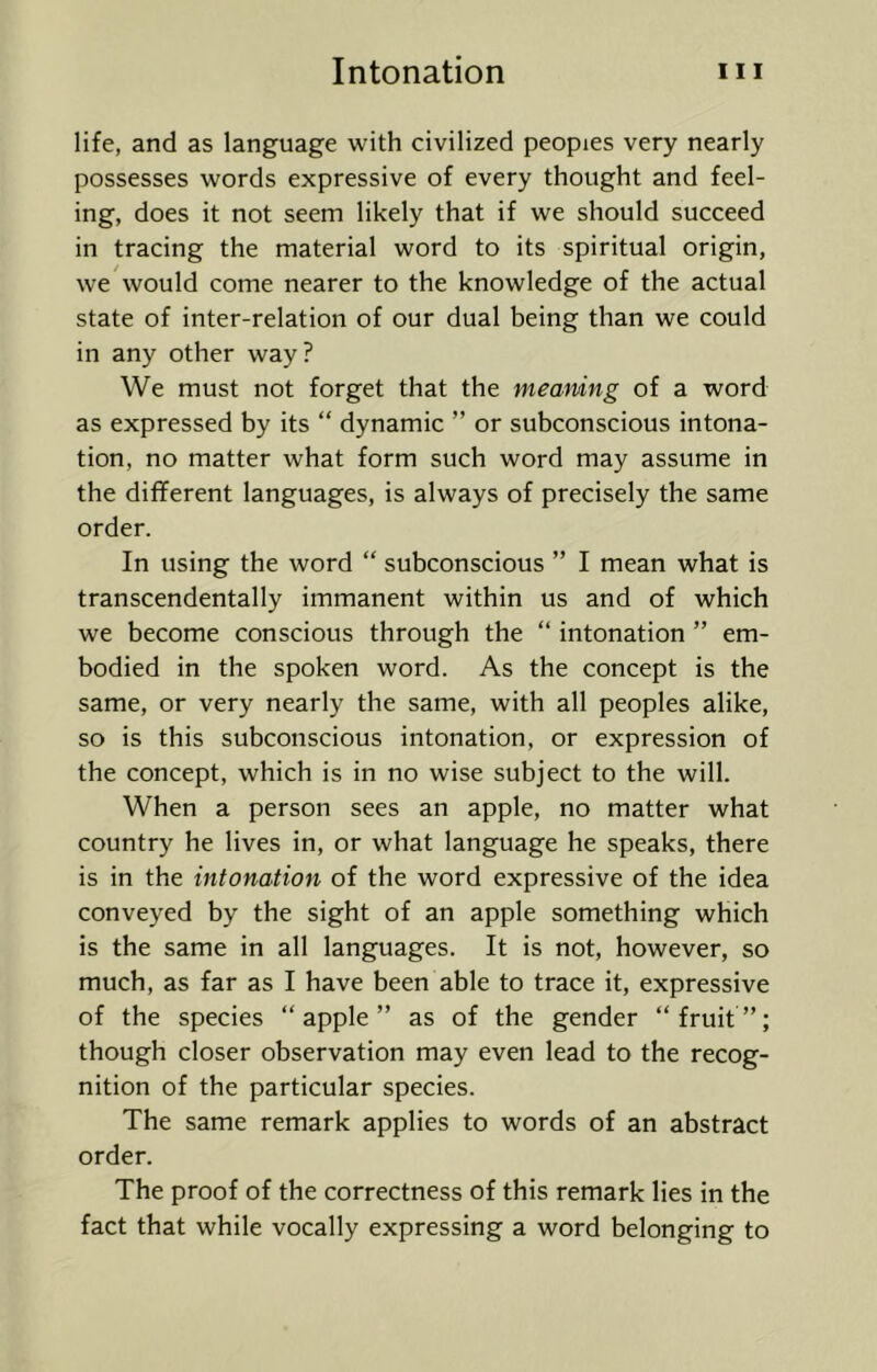life, and as language with civilized peopies very nearly possesses words expressive of every thought and feel- ing, does it not seem likely that if we should succeed in tracing the material word to its spiritual origin, we would come nearer to the knowledge of the actual state of inter-relation of our dual being than we could in any other way? We must not forget that the meamng of a word as expressed by its “ dynamic ” or subconscious intona- tion, no matter what form such word may assume in the different languages, is always of precisely the same order. In using the word “ subconscious ” I mean what is transcendentally immanent within us and of which we become conscious through the “ intonation ” em- bodied in the spoken word. As the concept is the same, or very nearly the same, with all peoples alike, so is this subconscious intonation, or expression of the concept, which is in no wise subject to the will. When a person sees an apple, no matter what country he lives in, or what language he speaks, there is in the intonation of the word expressive of the idea conveyed by the sight of an apple something which is the same in all languages. It is not, however, so much, as far as I have been able to trace it, expressive of the species “apple” as of the gender “fruit”; though closer observation may even lead to the recog- nition of the particular species. The same remark applies to words of an abstract order. The proof of the correctness of this remark lies in the fact that while vocally expressing a word belonging to