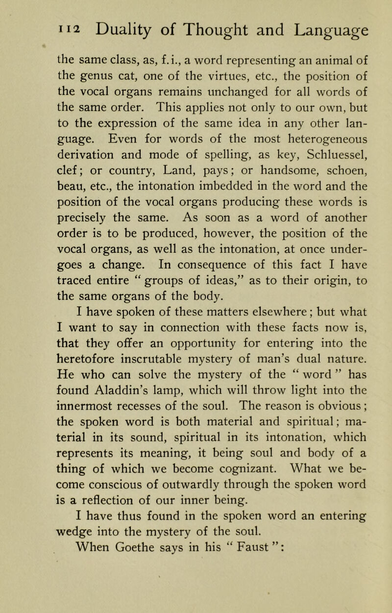 the same class, as, f.i., a word representing an animal of the genus cat, one of the virtues, etc., the position of the vocal organs remains unchanged for all words of the same order. This applies not only to our own, but to the expression of the same idea in any other lan- guage. Even for words of the most heterogeneous derivation and mode of spelling, as key, Schluessel, clef; or country. Land, pays; or handsome, schoen, beau, etc., the intonation imbedded in the word and the position of the vocal organs producing these words is precisely the same. As soon as a word of another order is to be produced, however, the position of the vocal organs, as well as the intonation, at once under- goes a change. In consequence of this fact I have traced entire “ groups of ideas,” as to their origin, to the same organs of the body. I have spoken of these matters elsewhere; but what I want to say in connection with these facts now is, that they ofifer an opportunity for entering into the heretofore inscrutable mystery of man’s dual nature. He who can solve the mystery of the “ word ” has found Aladdin’s lamp, which will throw light into the innermost recesses of the soul. The reason is obvious; the spoken word is both material and spiritual; ma- terial in its sound, spiritual in its intonation, which represents its meaning, it being soul and body of a thing of which we become cognizant. What we be- come conscious of outwardly through the spoken word is a reflection of our inner being. I have thus found in the spoken word an entering wedge into the mystery of the soul. When Goethe says in his “ Faust ”: