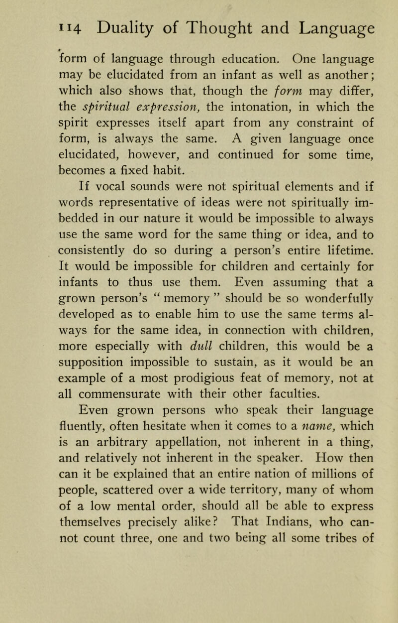form of language through education. One language may be elucidated from an infant as well as another; which also shows that, though the form may differ, the spiritual expression, the intonation, in which the spirit expresses itself apart from any constraint of form, is always the same. A given language once elucidated, however, and continued for some time, becomes a fixed habit. If vocal sounds were not spiritual elements and if words representative of ideas were not spiritually im- bedded in our nature it would be impossible to always use the same word for the same thing or idea, and to consistently do so during a person’s entire lifetime. It would be impossible for children and certainly for infants to thus use them. Even assuming that a grown person’s “ memory ” should be so wonderfully developed as to enable him to use the same terms al- ways for the same idea, in connection with children, more especially with dull children, this would be a supposition impossible to sustain, as it would be an example of a most prodigious feat of memory, not at all commensurate with their other faculties. Even grown persons who speak their language fluently, often hesitate when it comes to a name, which is an arbitrary appellation, not inherent in a thing, and relatively not inherent in the speaker. How then can it be explained that an entire nation of millions of people, scattered over a wide territory, many of whom of a low mental order, should all be able to express themselves precisely alike? That Indians, who can- not count three, one and two being all some tribes of