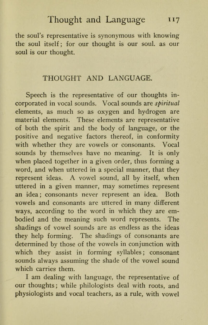 the soul’s representative is synonymous with knowing the soul itself; for our thought is our soul, as our soul is our thought. THOUGHT AND LANGUAGE. Speech is the representative of our thoughts in- corporated in vocal sounds. Vocal sounds are spiritual elements, as much so as oxygen and hydrogen are material elements. These elements are representative of both the spirit and the body of language, or the positive and negative factors thereof, in conformity with whether they are vowels or consonants. Vocal sounds by themselves have no meaning. It is only when placed together in a given order, thus forming a word, and when uttered in a special manner, that they represent ideas. A vowel sound, all by itself, when uttered in a given manner, may sometimes represent an idea; consonants never represent an idea. Both vowels and consonants are uttered in many different ways, according to the word in which they are em- bodied and the meaning such word represents. The shadings of vowel sounds are as endless as the ideas they help forming. The shadings of consonants are determined by those of the vowels in conjunction with which they assist in forming syllables; consonant sounds always assuming the shade of the vowel sound which carries them. I am dealing with language, the representative of our thoughts; while philologists deal with roots, and physiologists and vocal teachers, as a rule, with vowel
