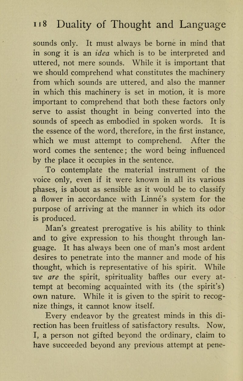 sounds only. It must always be borne in mind that in song it is an idea which is to be interpreted and uttered, not mere sounds. While it is important that we should comprehend what constitutes the machinery from which sounds are uttered, and also the manner in which this machinery is set in motion, it is more important to comprehend that both these factors only serve to assist thought in being converted into the sounds of speech as embodied in spoken words. It is the essence of the word, therefore, in the first instance, which we must attempt to comprehend. After the word comes the sentence; the word being influenced by the place it occupies in the sentence. To contemplate the material instrument of the voice only, even if it were known in all its various phases, is about as sensible as it would be to classify a flower in accordance with Linne’s system for the purpose of arriving at the manner in which its odor is produced. Man’s greatest prerogative is his ability to think and to give expression to his thought through lan- guage. It has always been one of man’s most ardent desires to penetrate into the manner and mode of his thought, which is representative of his spirit. While we are the spirit, spirituality baffles our every at- tempt at becoming acquainted with its (the spirit’s) own nature. While it is given to the spirit to recog- nize things, it cannot know itself. Every endeavor by the greatest minds in this di- rection has been fruitless of satisfactory results. Now, I, a person not gifted beyond the ordinary, claim to have succeeded beyond any previous attempt at pene-