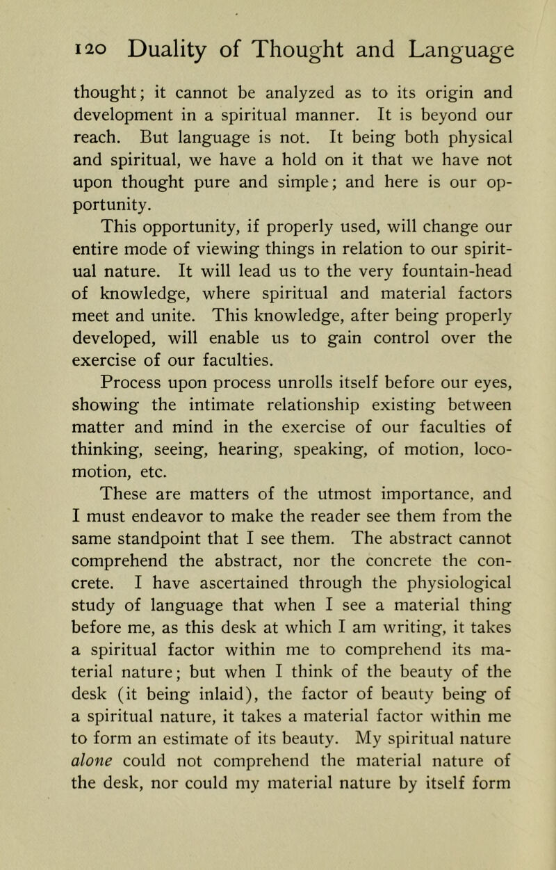 thought; it cannot be analyzed as to its origin and development in a spiritual manner. It is beyond our reach. But language is not. It being both physical and spiritual, we have a hold on it that we have not upon thought pure and simple; and here is our op- portunity. This opportunity, if properly used, will change our entire mode of viewing things in relation to our spirit- ual nature. It will lead us to the very fountain-head of knowledge, where spiritual and material factors meet and unite. This knowledge, after being properly developed, will enable us to gain control over the exercise of our faculties. Process upon process unrolls itself before our eyes, showing the intimate relationship existing between matter and mind in the exercise of our faculties of thinking, seeing, hearing, speaking, of motion, loco- motion, etc. These are matters of the utmost importance, and I must endeavor to make the reader see them from the same standpoint that I see them. The abstract cannot comprehend the abstract, nor the concrete the con- crete. I have ascertained through the physiological study of language that when I see a material thing before me, as this desk at which I am writing, it takes a spiritual factor within me to comprehend its ma- terial nature; but when I think of the beauty of the desk (it being inlaid), the factor of beauty being of a spiritual nature, it takes a material factor within me to form an estimate of its beauty. My spiritual nature alone could not comprehend the material nature of the desk, nor could my material nature by itself form