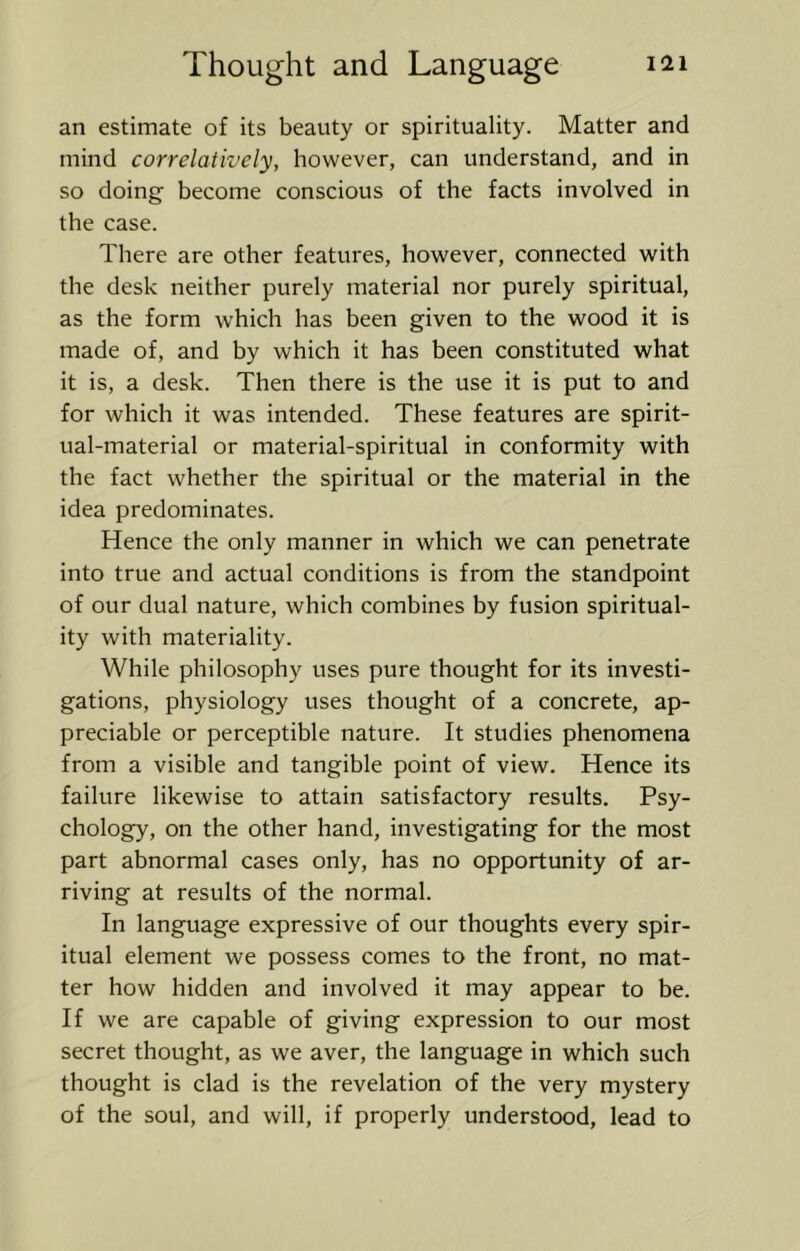 an estimate of its beauty or spirituality. Matter and mind correlatively, however, can understand, and in so doing become conscious of the facts involved in the case. There are other features, however, connected with the desk neither purely material nor purely spiritual, as the form which has been given to the wood it is made of, and by which it has been constituted what it is, a desk. Then there is the use it is put to and for which it was intended. These features are spirit- ual-material or material-spiritual in conformity with the fact whether the spiritual or the material in the idea predominates. Hence the only manner in which we can penetrate into true and actual conditions is from the standpoint of our dual nature, which combines by fusion spiritual- ity with materiality. While philosophy uses pure thought for its investi- gations, physiology uses thought of a concrete, ap- preciable or perceptible nature. It studies phenomena from a visible and tangible point of view. Hence its failure likewise to attain satisfactory results. Psy- chology, on the other hand, investigating for the most part abnormal cases only, has no opportunity of ar- riving at results of the normal. In language expressive of our thoughts every spir- itual element we possess comes to the front, no mat- ter how hidden and involved it may appear to be. If we are capable of giving expression to our most secret thought, as we aver, the language in which such thought is clad is the revelation of the very mystery of the soul, and will, if properly understood, lead to