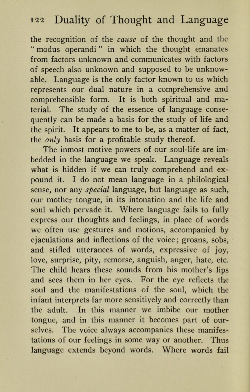 the recognition of the cause of the thought and the “ modus operandi ” in which the thought emanates from factors unknown and communicates with factors of speech also unknown and supposed to be unknow- able. Language is the only factor known to us which represents our dual nature in a comprehensive and comprehensible form. It is both spiritual and ma- terial. The study of the essence of language conse- quently can be made a basis for the study of life and the spirit. It appears to me to be, as a matter of fact, the only basis for a profitable study thereof. The inmost motive powers of our soul-life are im- bedded in the language we speak. Language reveals what is hidden if we can truly comprehend and ex- pound it. I do not mean language in a philological sense, nor any special language, but language as such, our mother tongue, in its intonation and the life and soul which pervade it. Where language fails to fully express our thoughts and feelings, in place of words we often use gestures and motions, accompanied by ejaculations and inflections of the voice; groans, sobs, and stifled utterances of words, expressive of joy, love, surprise, pity, remorse, anguish, anger, hate, etc. The child hears these sounds from his mother’s lips and sees them in her eyes. For the eye reflects the soul and the manifestations of the soul, which the infant interprets far more sensitively and correctly than the adult. In this manner we imbibe our mother tongue, and in this manner it becomes part of our- selves. The voice always accompanies these manifes- tations of our feelings in some way or another. Thus language extends beyond words. Where words fail