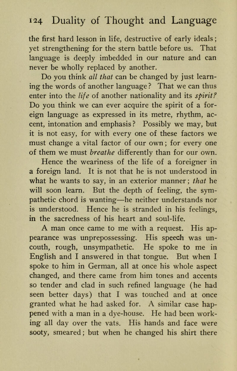 the first hard lesson in life, destructive of early ideals; yet strengthening for the stern battle before us. That language is deeply imbedded in our nature and can never be wholly replaced by another. Do you think all that can be changed by just learn- ing the words of another language ? That we can thus enter into the life of another nationality and its spirit? Do you think we can ever acquire the spirit of a for- eign language as expressed in its metre, rhythm, ac- cent, intonation and emphasis? Possibly we may, but it is not easy, for with every one of these factors we must change a vital factor of our own; for every one of them we must breathe differently than for our own. Hence the weariness of the life of a foreigner in a foreign land. It is not that he is not understood in what he wants to say, in an exterior manner; that he will soon learn. But the depth of feeling, the sym- pathetic chord is wanting—he neither understands nor is understood. Hence he is stranded in his feelings, in the sacredness of his heart and soul-life. A man once came to me with a request. His ap- pearance was unprepossessing. His speech was un- couth, rough, unsympathetic. He spoke to me in English and I answered in that tongue. But when I spoke to him in German, all at once his whole aspect changed, and there came from him tones and accents so tender and clad in such refined language (he had seen better days) that I was touched and at once granted what he had asked for. A similar case hap- pened with a man in a dye-house. He had been work- ing all day over the vats. His hands and face were sooty, smeared; but when he changed his shirt there