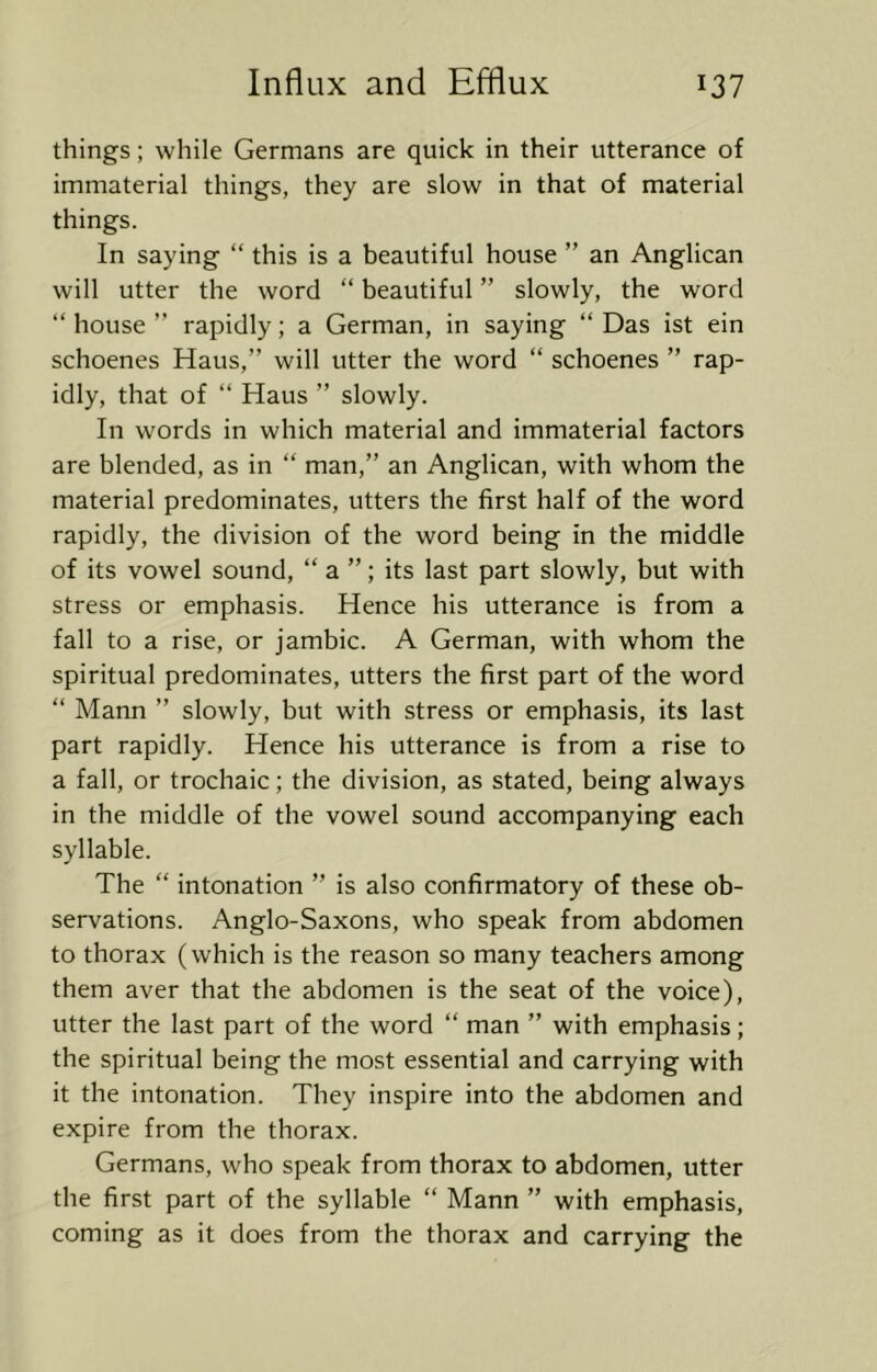 things; while Germans are quick in their utterance of immaterial things, they are slow in that of material things. In saying “ this is a beautiful house ” an Anglican will utter the word “ beautiful ” slowly, the word “ house ” rapidly; a German, in saying “ Das ist ein schoenes Haus,” will utter the word “ schoenes ” rap- idly, that of “ Haus ” slowly. In words in which material and immaterial factors are blended, as in “ man,” an Anglican, with whom the material predominates, utters the first half of the word rapidly, the division of the word being in the middle of its vowel sound, “ a ”; its last part slowly, but with stress or emphasis. Hence his utterance is from a fall to a rise, or jambic. A German, with whom the spiritual predominates, utters the first part of the word “ Mann ” slowly, but with stress or emphasis, its last part rapidly. Hence his utterance is from a rise to a fall, or trochaic; the division, as stated, being always in the middle of the vowel sound accompanying each syllable. The “ intonation ” is also confirmatory of these ob- servations. Anglo-Saxons, who speak from abdomen to thorax (which is the reason so many teachers among them aver that the abdomen is the seat of the voice), utter the last part of the word “ man ” with emphasis; the spiritual being the most essential and carrying with it the intonation. They inspire into the abdomen and expire from the thorax. Germans, who speak from thorax to abdomen, utter the first part of the syllable “ Mann ” with emphasis, coming as it does from the thorax and carrying the