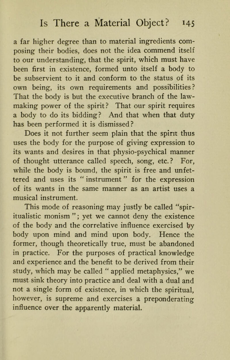a far higher degree than to material ingredients com- posing their bodies, does not the idea commend itself to our understanding, that the spirit, which must have been first in existence, formed unto itself a body to be subservient to it and conform to the status of its own being, its own requirements and possibilities ? That the body is but the executive branch of the law- making power of the spirit? That our spirit requires a body to do its bidding? And that when that duty has been performed it is dismissed? Does it not further seem plain that the spirit thus uses the body for the purpose of giving expression to its wants and desires in that physio-psychical manner of thought utterance called speech, song, etc.? For, while the body is bound, the spirit is free and unfet- tered and uses its “ instrument ” for the expression of its wants in the same manner as an artist uses a musical instrument. This mode of reasoning may justly be called “spir- itualistic monism ”; yet we cannot deny the existence of the body and the correlative influence exercised by body upon mind and mind upon body. Hence the former, though theoretically true, must be abandoned in practice. For the purposes of practical knowledge and experience and the benefit to be derived from their study, which may be called “ applied metaphysics,” we must sink theory into practice and deal with a dual and not a single form of existence, in which the spiritual, however, is supreme and exercises a preponderating influence over the apparently material.