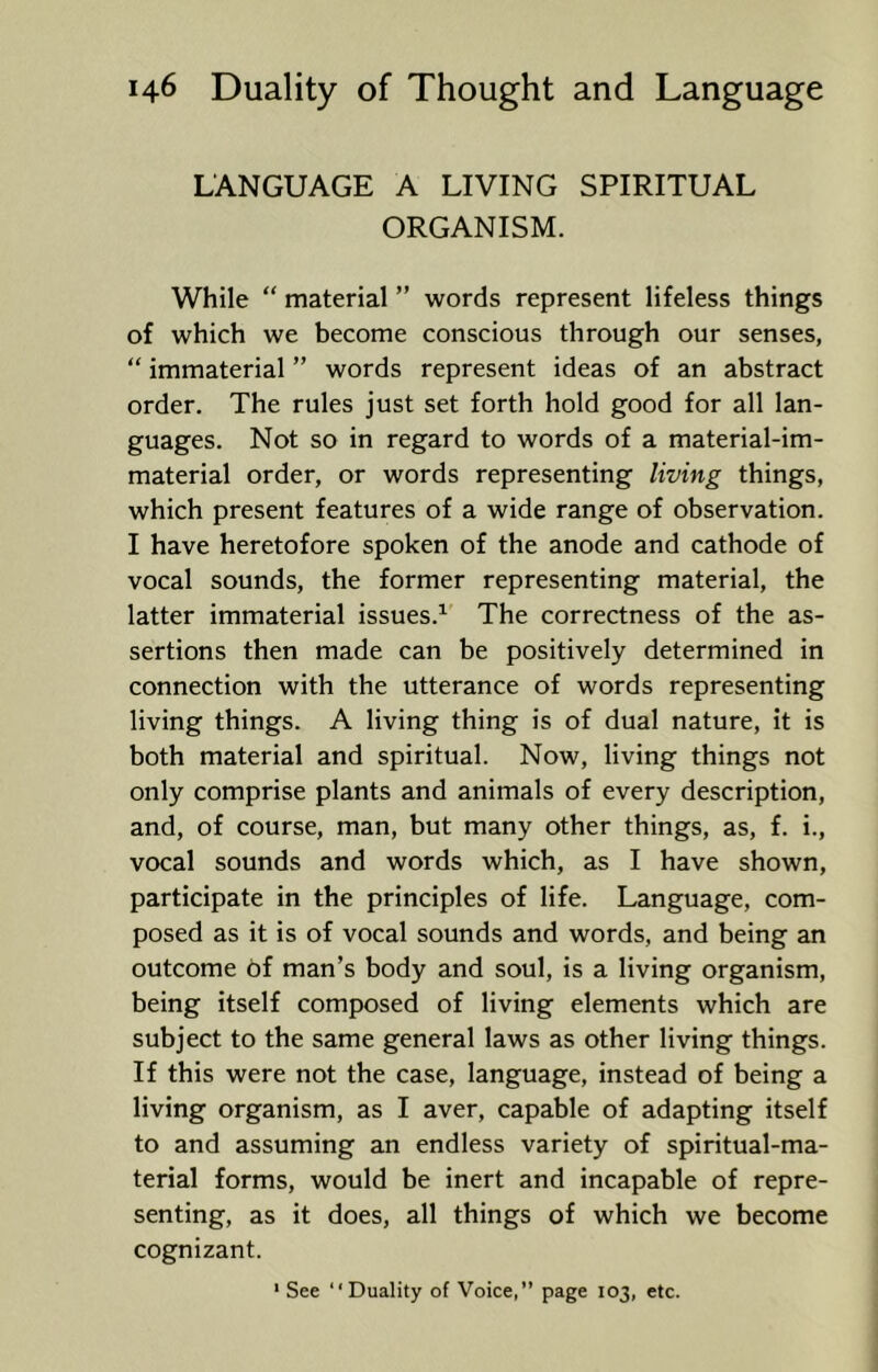 LANGUAGE A LIVING SPIRITUAL ORGANISM. While “ material ” words represent lifeless things of which we become conscious through our senses, “ immaterial ” words represent ideas of an abstract order. The rules just set forth hold good for all lan- guages. Not so in regard to words of a material-im- material order, or words representing living things, which present features of a wide range of observation. I have heretofore spoken of the anode and cathode of vocal sounds, the former representing material, the latter immaterial issues.^ The correctness of the as- sertions then made can be positively determined in connection with the utterance of words representing living things. A living thing is of dual nature, it is both material and spiritual. Now, living things not only comprise plants and animals of every description, and, of course, man, but many other things, as, f. i., vocal sounds and words which, as I have shown, participate in the principles of life. Language, com- posed as it is of vocal sounds and words, and being an outcome 6f man’s body and soul, is a living organism, being itself composed of living elements which are subject to the same general laws as other living things. If this were not the case, language, instead of being a living organism, as I aver, capable of adapting itself to and assuming an endless variety of spiritual-ma- terial forms, would be inert and incapable of repre- senting, as it does, all things of which we become cognizant. ' See “Duality of Voice,” page 103, etc.