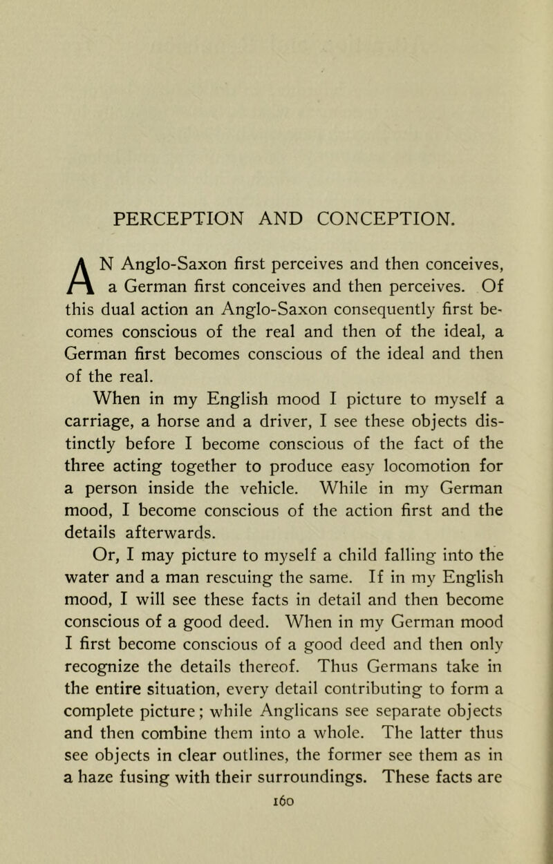 PERCEPTION AND CONCEPTION. An Anglo-Saxon first perceives and then conceives, a German first conceives and then perceives. Of this dual action an Anglo-Saxon consequently first be- comes conscious of the real and then of the ideal, a German first becomes conscious of the ideal and then of the real. When in my English mood I picture to myself a carriage, a horse and a driver, I see these objects dis- tinctly before I become conscious of the fact of the three acting together to produce easy locomotion for a person inside the vehicle. While in my German mood, I become conscious of the action first and the details afterwards. Or, I may picture to myself a child falling into the water and a man rescuing the same. If in my English mood, I will see these facts in detail and then become conscious of a good deed. When in my German mood I first become conscious of a good deed and then only recognize the details thereof. Thus Germans take in the entire situation, every detail contributing to form a complete picture; while Anglicans see separate objects and then combine them into a whole. The latter thus see objects in clear outlines, the former see them as in a haze fusing with their surroundings. These facts are i6o