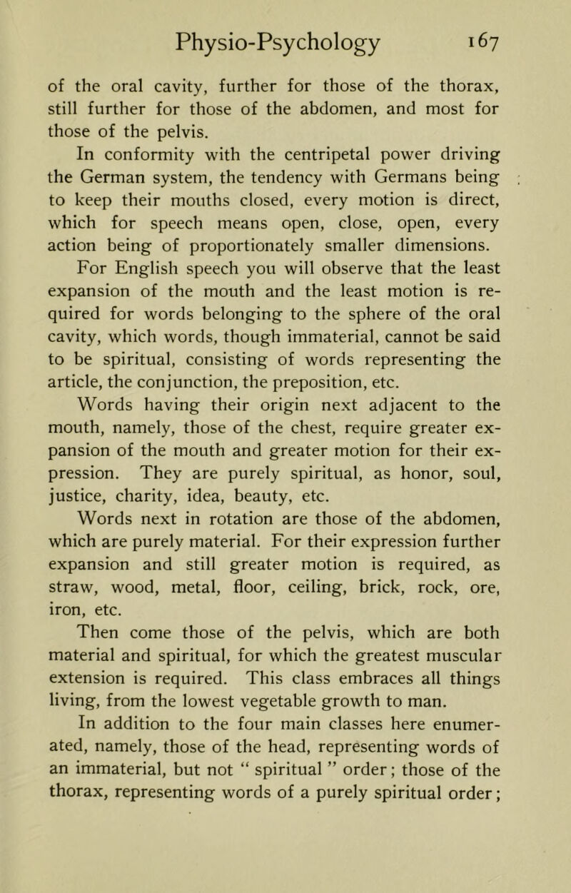 of the oral cavity, further for those of the thorax, still further for those of the abdomen, and most for those of the pelvis. In conformity with the centripetal power driving the German system, the tendency with Germans being to keep their mouths closed, every motion is direct, which for speech means open, close, open, every action being of proportionately smaller dimensions. For English speech you will observe that the least expansion of the mouth and the least motion is re- quired for words belonging to the sphere of the oral cavity, which words, though immaterial, cannot be said to be spiritual, consisting of words representing the article, the conjunction, the preposition, etc. Words having their origin next adjacent to the mouth, namely, those of the chest, require greater ex- pansion of the mouth and greater motion for their ex- pression. They are purely spiritual, as honor, soul, justice, charity, idea, beauty, etc. Words next in rotation are those of the abdomen, which are purely material. For their expression further expansion and still greater motion is required, as straw, wood, metal, floor, ceiling, brick, rock, ore, iron, etc. Then come those of the pelvis, which are both material and spiritual, for which the greatest muscular extension is required. This class embraces all things living, from the lowest vegetable growth to man. In addition to the four main classes here enumer- ated, namely, those of the head, representing words of an immaterial, but not “ spiritual ” order; those of the thorax, representing words of a purely spiritual order;