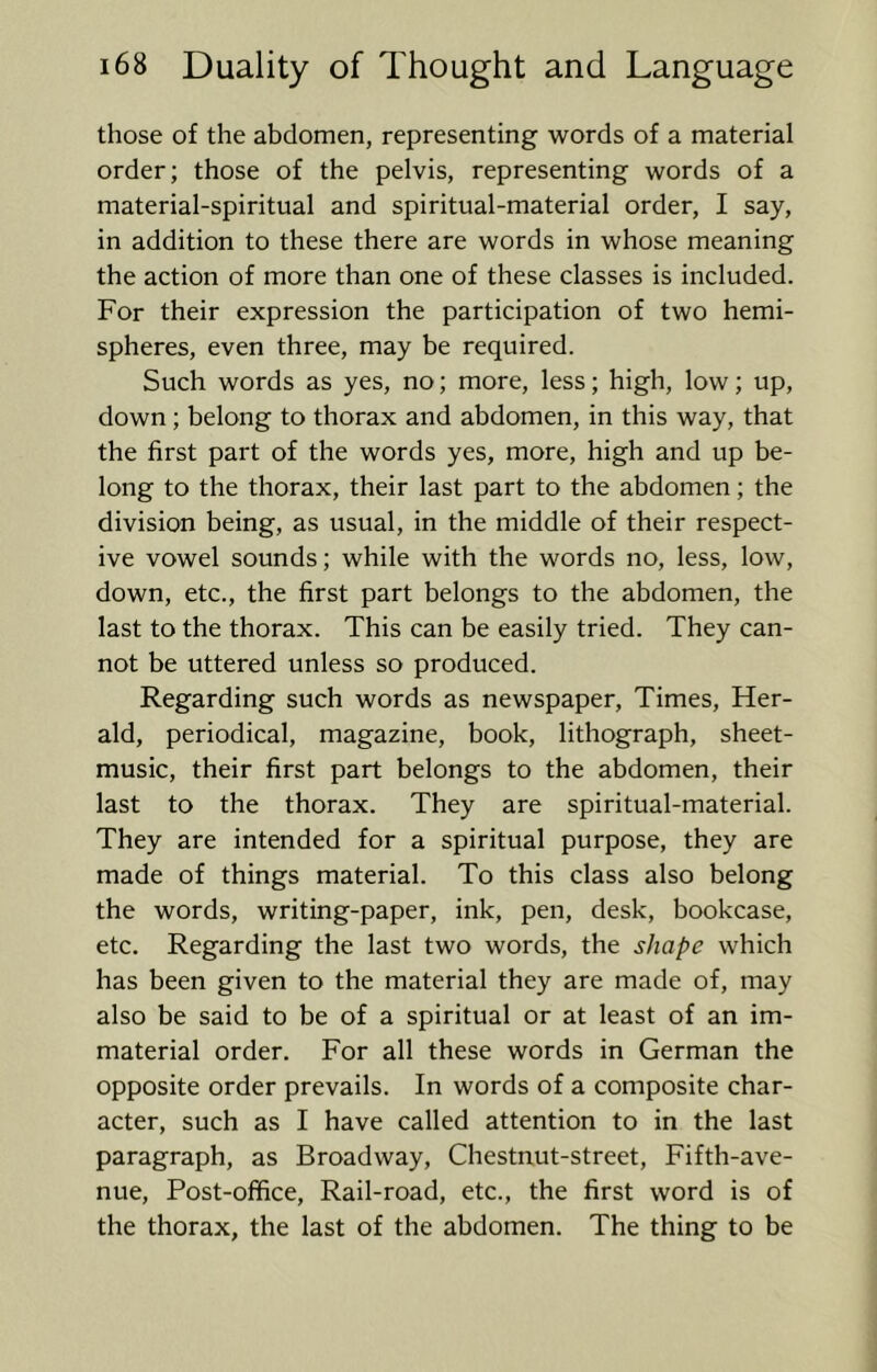those of the abdomen, representing words of a material order; those of the pelvis, representing words of a material-spiritual and spiritual-material order, I say, in addition to these there are words in whose meaning the action of more than one of these classes is included. For their expression the participation of two hemi- spheres, even three, may be required. Such words as yes, no; more, less; high, low; up, down; belong to thorax and abdomen, in this way, that the first part of the words yes, more, high and up be- long to the thorax, their last part to the abdomen; the division being, as usual, in the middle of their respect- ive vowel sounds; while with the words no, less, low, down, etc., the first part belongs to the abdomen, the last to the thorax. This can be easily tried. They can- not be uttered unless so produced. Regarding such words as newspaper. Times, Her- ald, periodical, magazine, book, lithograph, sheet- music, their first part belongs to the abdomen, their last to the thorax. They are spiritual-material. They are intended for a spiritual purpose, they are made of things material. To this class also belong the words, writing-paper, ink, pen, desk, bookcase, etc. Regarding the last two words, the shape which has been given to the material they are made of, may also be said to be of a spiritual or at least of an im- material order. For all these words in German the opposite order prevails. In words of a composite char- acter, such as I have called attention to in the last paragraph, as Broadway, Chestnut-street, Fifth-ave- nue, Post-office, Rail-road, etc., the first word is of the thorax, the last of the abdomen. The thing to be