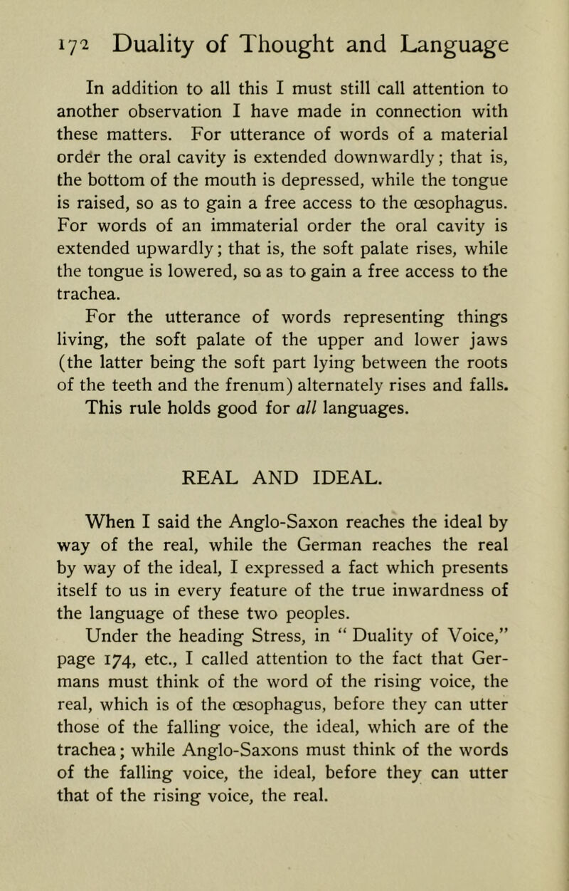 In addition to all this I must still call attention to another observation I have made in connection with these matters. For utterance of words of a material order the oral cavity is extended downwardly; that is, the bottom of the mouth is depressed, while the tongue is raised, so as to gain a free access to the oesophagus. For words of an immaterial order the oral cavity is extended upwardly; that is, the soft palate rises, while the tongue is lowered, so as to gain a free access to the trachea. For the utterance of words representing things living, the soft palate of the upper and lower jaws (the latter being the soft part lying between the roots of the teeth and the frenum) alternately rises and falls. This rule holds good for all languages. REAL AND IDEAL. When I said the Anglo-Saxon reaches the ideal by way of the real, while the German reaches the real by way of the ideal, I expressed a fact which presents itself to us in every feature of the true inwardness of the language of these two peoples. Under the heading Stress, in “ Duality of Voice,” page 174, etc., I called attention to the fact that Ger- mans must think of the word of the rising voice, the real, which is of the oesophagus, before they can utter those of the falling voice, the ideal, which are of the trachea; while Anglo-Saxons must think of the words of the falling voice, the ideal, before they can utter that of the rising voice, the real.