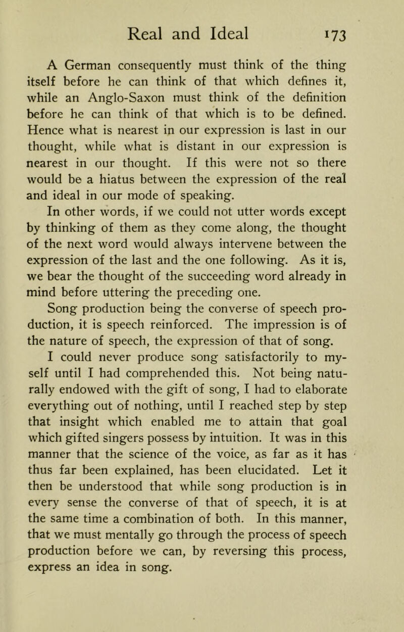 A German consequently must think of the thing itself before he can think of that which defines it, while an Anglo-Saxon must think of the definition before he can think of that which is to be defined. Hence what is nearest in our expression is last in our thought, while what is distant in our expression is nearest in our thought. If this were not so there would be a hiatus between the expression of the real and ideal in our mode of speaking. In other words, if we could not utter words except by thinking of them as they come along, the thought of the next word would always intervene between the expression of the last and the one following. As it is, we bear the thought of the succeeding word already in mind before uttering the preceding one. Song production being the converse of speech pro- duction, it is speech reinforced. The impression is of the nature of speech, the expression of that of song. I could never produce song satisfactorily to my- self until I had comprehended this. Not being natu- rally endowed with the gift of song, I had to elaborate everything out of nothing, until I reached step by step that insight which enabled me to attain that goal which gifted singers possess by intuition. It was in this manner that the science of the voice, as far as it has thus far been explained, has been elucidated. Let it then be understood that while song production is in every sense the converse of that of speech, it is at the same time a combination of both. In this manner, that we must mentally go through the process of speech production before we can, by reversing this process, express an idea in song.