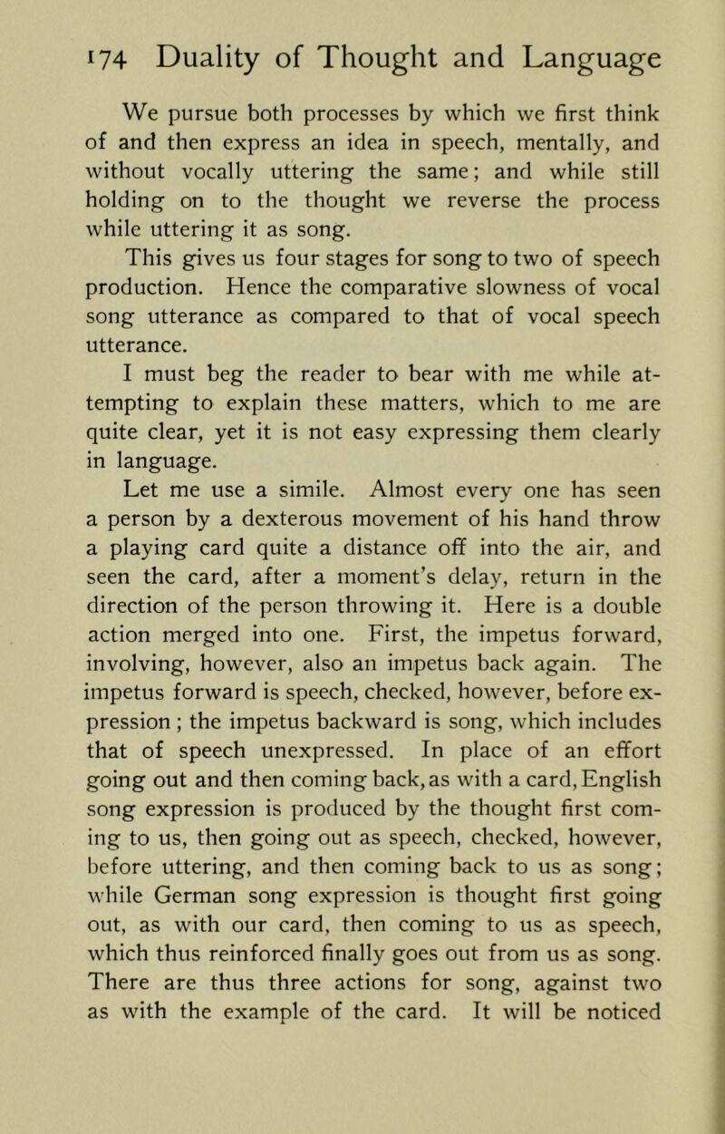We pursue both processes by which we first think of and then express an idea in speech, mentally, and without vocally uttering the same; and while still holding on to the thought we reverse the process while uttering it as song. This gives us four stages for song to two of speech production. Hence the comparative slowness of vocal song utterance as compared to that of vocal speech utterance. I must beg the reader to bear with me while at- tempting to explain these matters, which to me are quite clear, yet it is not easy expressing them clearly in language. Let me use a simile. Almost every one has seen a person by a dexterous movement of his hand throw a playing card quite a distance off into the air, and seen the card, after a moment’s delay, return in the direction of the person throwing it. Here is a double action merged into one. First, the impetus forward, involving, however, also an impetus back again. The impetus forward is speech, checked, however, before ex- pression ; the impetus backward is song, which includes that of speech unexpressed. In place of an effort going out and then coming back, as with a card, English song expression is produced by the thought first com- ing to us, then going out as speech, checked, however, before uttering, and then coming back to us as song; while German song expression is thought first going out, as with our card, then coming to us as speech, which thus reinforced finally goes out from us as song. There are thus three actions for song, against two as with the example of the card. It will be noticed