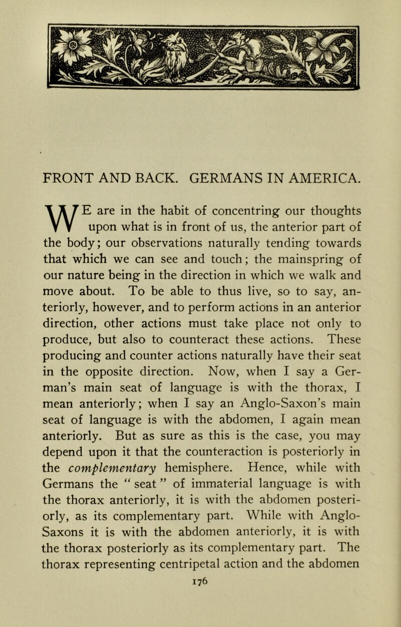 FRONT AND BACK. GERMANS IN AMERICA. E are in the habit of concentring our thoughts V V upon what is in front of us, the anterior part of the body; our observations naturally tending towards that which we can see and touch; the mainspring of our nature being in the direction in which we walk and move about. To be able to thus live, so to say, an- teriorly, however, and to perform actions in an anterior direction, other actions must take place not only to produce, but also to counteract these actions. These producing and counter actions naturally have their seat in the opposite direction. Now, when I say a Ger- man’s main seat of language is with the thorax, I mean anteriorly; when I say an Anglo-Saxon’s main seat of language is with the abdomen, I again mean anteriorly. But as sure as this is the case, you may depend upon it that the counteraction is posteriorly in the complementary hemisphere. Hence, while with Germans the “ seat ” of immaterial language is with the thorax anteriorly, it is with the abdomen posteri- orly, as its complementary part. While with Anglo- Saxons it is with the abdomen anteriorly, it is with the thorax posteriorly as its complementary part. The thorax representing centripetal action and the abdomen