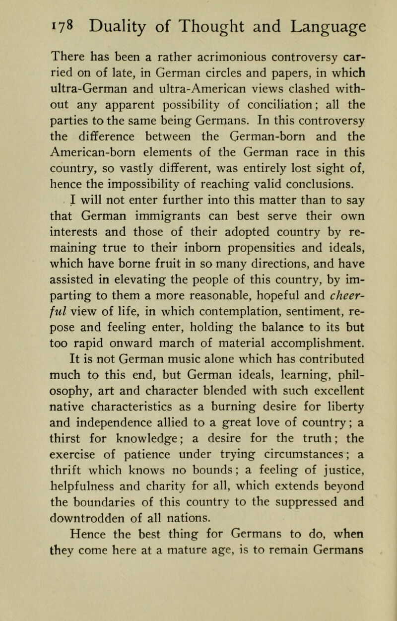 There has been a rather acrimonious controversy car- ried on of late, in German circles and papers, in which ultra-German and ultra-American views clashed with- out any apparent possibility of conciliation; all the parties to the same being Germans. In this controversy the difference between the German-born and the American-born elements of the German race in this country, so vastly different, was entirely lost sight of, hence the impossibility of reaching valid conclusions. I will not enter further into this matter than to say that German immigrants can best serve their own interests and those of their adopted country by re- maining true to their inborn propensities and ideals, which have borne fruit in so many directions, and have assisted in elevating the people of this country, by im- parting to them a more reasonable, hopeful and cheer- ful view of life, in which contemplation, sentiment, re- pose and feeling enter, holding the balance to its but too rapid onward march of material accomplishment. It is not German music alone which has contributed much to this end, but German ideals, learning, phil- osophy, art and character blended with such excellent native characteristics as a burning desire for liberty and independence allied to a great love of country; a thirst for knowledge; a desire for the truth; the exercise of patience under trying circumstances; a thrift which knows no bounds; a feeling of justice, helpfulness and charity for all, which extends beyond the boundaries of this country to the suppressed and downtrodden of all nations. Hence the best thing for Germans to do, when they come here at a mature age, is to remain Germans