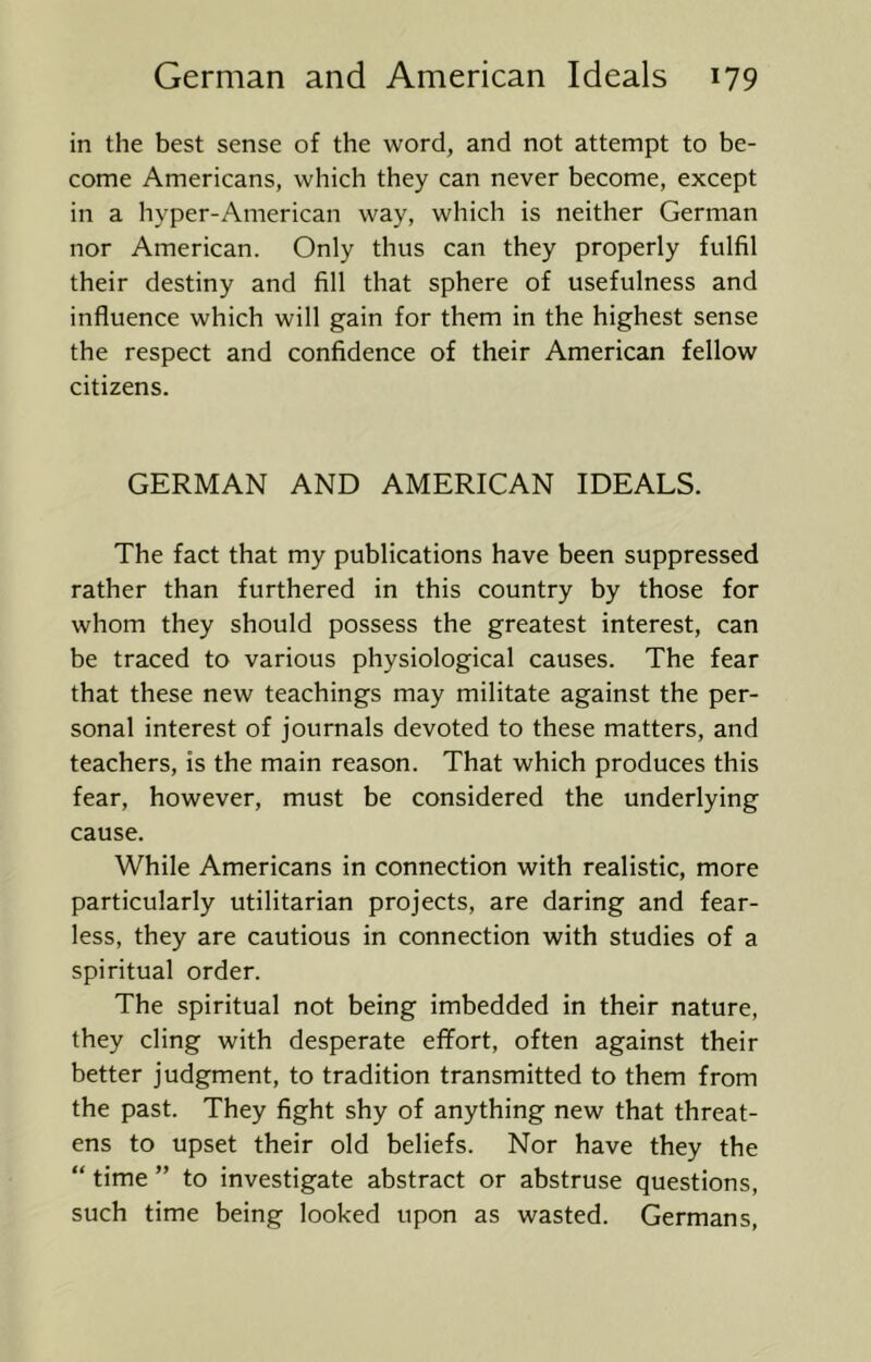 in the best sense of the word, and not attempt to be- come Americans, which they can never become, except in a hyper-American way, which is neither German nor American. Only thus can they properly fulfil their destiny and fill that sphere of usefulness and influence which will gain for them in the highest sense the respect and confidence of their American fellow citizens. GERMAN AND AMERICAN IDEALS. The fact that my publications have been suppressed rather than furthered in this country by those for whom they should possess the greatest interest, can be traced to various physiological causes. The fear that these new teachings may militate against the per- sonal interest of journals devoted to these matters, and teachers, is the main reason. That which produces this fear, however, must be considered the underlying cause. While Americans in connection with realistic, more particularly utilitarian projects, are daring and fear- less, they are cautious in connection with studies of a spiritual order. The spiritual not being imbedded in their nature, they cling with desperate effort, often against their better judgment, to tradition transmitted to them from the past. They fight shy of anything new that threat- ens to upset their old beliefs. Nor have they the “ time ” to investigate abstract or abstruse questions, such time being looked upon as wasted. Germans,