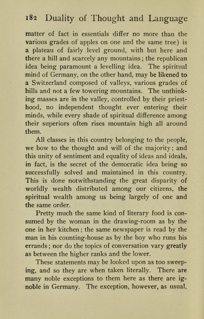 matter of fact in essentials differ no more than the various grades of apples on one and the same tree) is a plateau of fairly level ground, with but here and there a hill and scarcely any mountains; the republican idea being paramount a levelling idea. The spiritual mind of Germany, on the other hand, may be likened to a Switzerland composed of valleys, various grades of hills and not a few towering mountains. The unthink- ing masses are in the valley, controlled by their priest- hood, no independent thought ever entering their minds, while every shade of spiritual difference among their superiors often rises mountain high all around them. All classes in this country belonging to the people, we bow to the thought and will of the majority; and this unity of sentiment and equality of ideas and ideals, in fact, is the secret of the democratic idea being so successfully solved and maintained in this country. This is done notwithstanding the great disparity of worldly wealth distributed among our citizens, the spiritual wealth among us being largely of one and the same order. Pretty much the same kind of literary food is con- sumed by the woman in the drawing-room as by the one in her kitchen; the same newspaper is read by the man in his counting-house as by the boy who runs his errands; nor do the topics of conversation vary greatly as between the higher ranks and the lower. These statements may be looked upon as too sweep- ing, and so they are when taken literally. There are many noble exceptions to them here as there are ig- noble in Germany. The exception, however, as usual,
