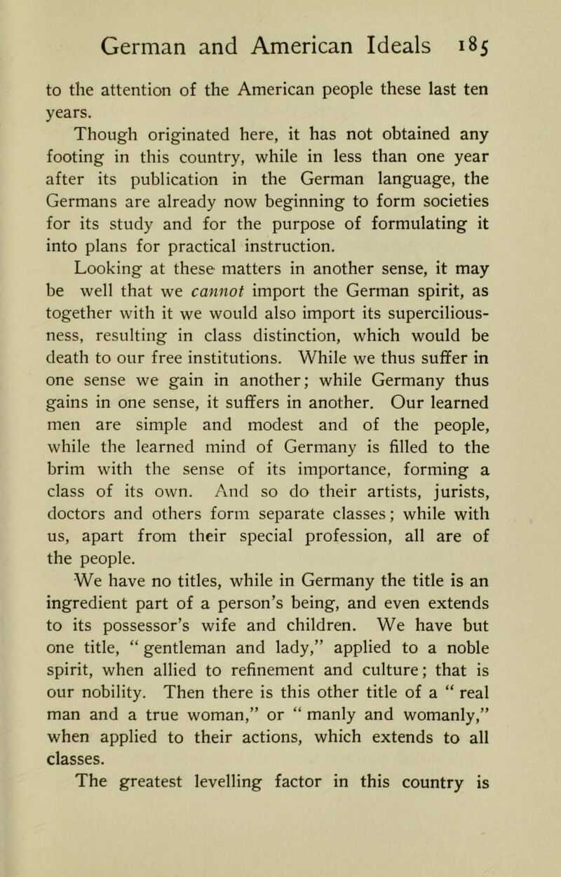 to the attention of the American people these last ten years. Though originated here, it has not obtained any footing in this country, while in less than one year after its publication in the German language, the Germans are already now beginning to form societies for its study and for the purpose of formulating it into plans for practical instruction. Looking at these matters in another sense, it may be well that we cannot import the German spirit, as together with it we would also import its supercilious- ness, resulting in class distinction, which would be death to our free institutions. While we thus suffer in one sense we gain in another; while Germany thus gains in one sense, it suffers in another. Our learned men are simple and modest and of the people, while the learned mind of Germany is filled to the brim with the sense of its importance, forming a class of its own. And so do their artists, jurists, doctors and others form separate classes; while with us, apart from their special profession, all are of the people. We have no titles, while in Germany the title is an ingredient part of a person’s being, and even extends to its possessor’s wife and children. We have but one title, “ gentleman and lady,” applied to a noble spirit, when allied to refinement and culture; that is our nobility. Then there is this other title of a “ real man and a true woman,” or “ manly and womanly,” when applied to their actions, which extends to all classes. The greatest levelling factor in this country is