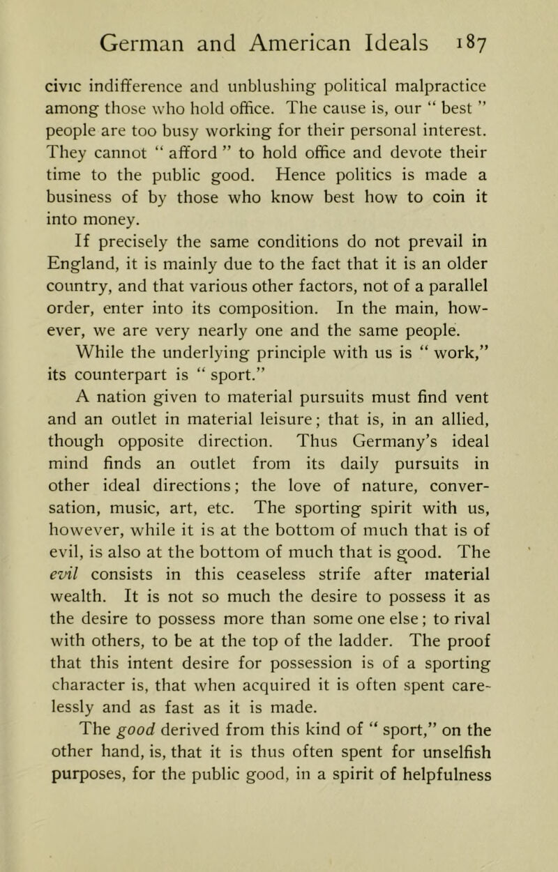 civic indifference and unblushing political malpractice among those who hold office. The cause is, our “ best ” people are too busy working for their personal interest. They cannot “ afford ” to hold office and devote their time to the public good. Hence politics is made a business of by those who know best how to coin it into money. If precisely the same conditions do not prevail in England, it is mainly due to the fact that it is an older country, and that various other factors, not of a parallel order, enter into its composition. In the main, how- ever, we are very nearly one and the same people. While the underlying principle with us is “ work,” its counterpart is “ sport.” A nation given to material pursuits must find vent and an outlet in material leisure; that is, in an allied, though opposite direction. Thus Germany’s ideal mind finds an outlet from its daily pursuits in other ideal directions; the love of nature, conver- sation, music, art, etc. The sporting spirit with us, however, while it is at the bottom of much that is of evil, is also at the bottom of much that is good. The evil consists in this ceaseless strife after material wealth. It is not so much the desire to possess it as the desire to possess more than some one else; to rival with others, to be at the top of the ladder. The proof that this intent desire for possession is of a sporting character is, that when acquired it is often spent care- lessly and as fast as it is made. The good derived from this kind of ” sport,” on the other hand, is, that it is thus often spent for unselfish purposes, for the public good, in a spirit of helpfulness