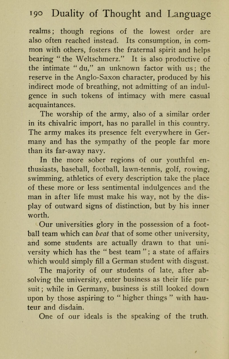 realms; though regions of the lowest order are also often reached instead. Its consumption, in com- mon with others, fosters the fraternal spirit and helps bearing “ the Weltschmerz.” It is also productive of the intimate “ du,” an unknown factor with us; the reserve in the Anglo-Saxon character, produced by his indirect mode of breathing, not admitting of an indul- gence in such tokens of intimacy with mere casual acquaintances. The worship of the army, also of a similar order in its chivalric import, has no parallel in this country. The army makes its presence felt everywhere in Ger- many and has the sympathy of the people far more than its far-away navy. In the more sober regions of our youthful en- thusiasts, baseball, football, lawn-tennis, golf, rowing, swimming, athletics of every description take the place of these more or less sentimental indulgences and the man in after life must make his way, not by the dis- play of outward signs of distinction, but by his inner worth. Our universities glory in the possession of a foot- ball team which can beat that of some other university, and some students are actually drawn to that uni- versity which has the “ best team ”; a state of affairs which would simply fill a German student with disgust. The majority of our students of late, after ab- solving the university, enter business as their life pur- suit ; while in Germany, business is still looked down upon by those aspiring to “ higher things ” with hau- teur and disdain. One of our ideals is the speaking of the truth.