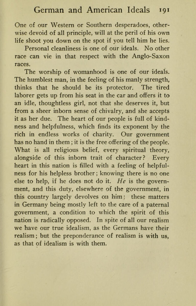 One of our Western or Southern desperadoes, other- wise devoid of all principle, will at the peril of his own life shoot you down on the spot if you tell him he lies. Personal cleanliness is one of our ideals. No other race can vie in that respect with the Anglo-Saxon races. The worship of womanhood is one of our ideals. The humblest man, in the feeling of his manly strength, thinks that he should be its protector. The tired laborer gets up from his seat in the car and offers it to an idle, thoughtless girl, not that she deserves it, but from a sheer inborn sense of chivalry, and she accepts it as her due. The heart of our people is full of kind- ness and helpfulness, which finds its exponent by the rich in endless works of charity. Our government has no hand in them ; it is the free offering of the people. What is all religious belief, every spiritual theory, alongside of this inborn trait of character? Every heart in this nation is filled with a feeling of helpful- ness for his helpless brother; knowing there is no one else to help, if he does not do it. He is the govern- ment, and this duty, elsewhere of the government, in this country largely devolves on him; these matters in Germany being mostly left to the care of a paternal government, a condition to which the spirit of this nation is radically opposed. In spite of all our realism we have our true idealism, as the Germans have their realism; but the preponderance of realism is with us, as that of idealism is with them.