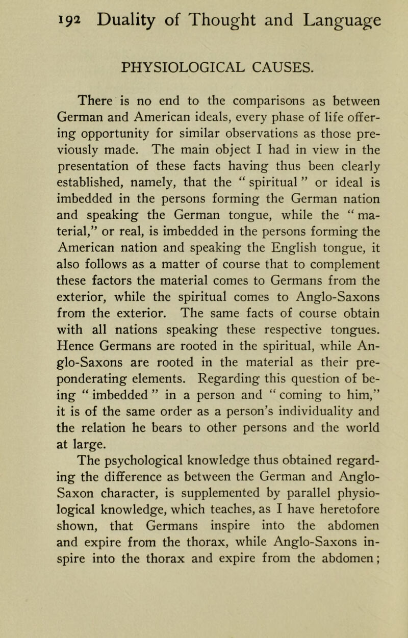 PHYSIOLOGICAL CAUSES. There is no end to the comparisons as between German and American ideals, every phase of life offer- ing opportunity for similar observations as those pre- viously made. The main object I had in view in the presentation of these facts having thus been clearly established, namely, that the “ spiritual ” or ideal is imbedded in the persons forming the German nation and speaking the German tongue, while the “ ma- terial,” or real, is imbedded in the persons forming the American nation and speaking the English tongue, it also follows as a matter of course that to complement these factors the material comes to Germans from the exterior, while the spiritual comes to Anglo-Saxons from the exterior. The same facts of course obtain with all nations speaking these respective tongues. Hence Germans are rooted in the spiritual, while An- glo-Saxons are rooted in the material as their pre- ponderating elements. Regarding this question of be- ing “ imbedded ” in a person and “ coming to him,” it is of the same order as a person’s individuality and the relation he bears to other persons and the world at large. The psychological knowledge thus obtained regard- ing the difference as between the German and Anglo- Saxon character, is supplemented by parallel physio- logical knowledge, which teaches, as I have heretofore shown, that Germans inspire into the abdomen and expire from the thorax, while Anglo-Saxons in- spire into the thorax and expire from the abdomen;