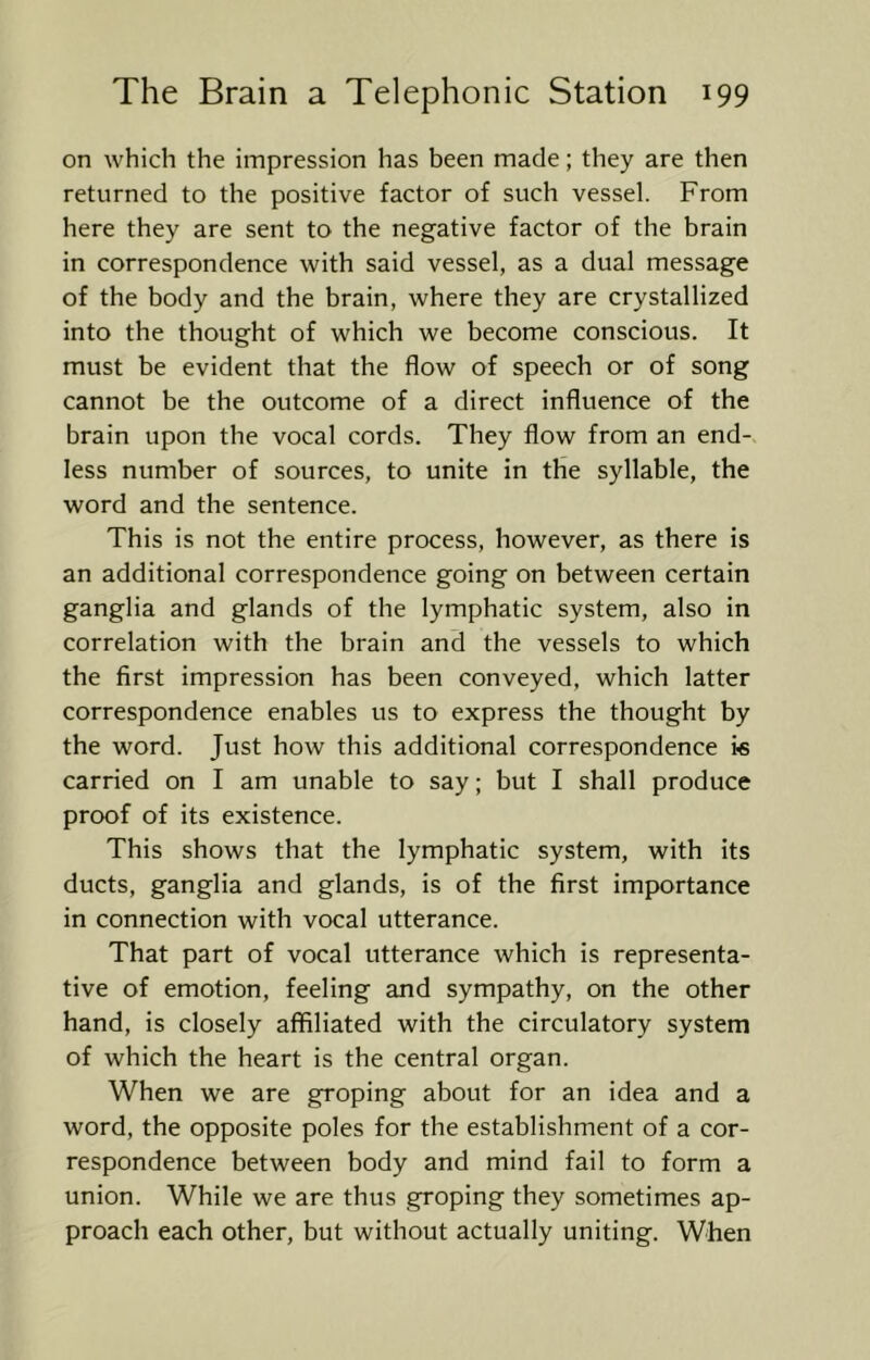 on which the impression has been made; they are then returned to the positive factor of such vessel. From here they are sent to the negative factor of the brain in correspondence with said vessel, as a dual message of the body and the brain, where they are crystallized into the thought of which we become conscious. It must be evident that the flow of speech or of song cannot be the outcome of a direct influence of the brain upon the vocal cords. They flow from an end- less number of sources, to unite in the syllable, the word and the sentence. This is not the entire process, however, as there is an additional correspondence going on between certain ganglia and glands of the lymphatic system, also in correlation with the brain and the vessels to which the first impression has been conveyed, which latter correspondence enables us to express the thought by the word. Just how this additional correspondence ic carried on I am unable to say; but I shall produce proof of its existence. This shows that the lymphatic system, with its ducts, ganglia and glands, is of the first importance in connection with vocal utterance. That part of vocal utterance which is representa- tive of emotion, feeling and sympathy, on the other hand, is closely affiliated with the circulatory system of which the heart is the central organ. When we are groping about for an idea and a word, the opposite poles for the establishment of a cor- respondence between body and mind fail to form a union. While we are thus groping they sometimes ap- proach each other, but without actually uniting. When