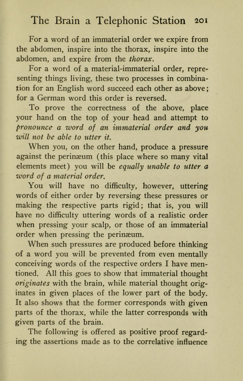 For a word of an immaterial order we expire from the abdomen, inspire into the thorax, inspire into the abdomen, and expire from the thorax. For a word of a material-immaterial order, repre- senting things living, these two processes in combina- tion for an English word succeed each other as above; for a German word this order is reversed. To prove the correctness of the above, place your hand on the top of your head and attempt to pronounce a word of an immaterial order and you will not he able to utter it. When you, on the other hand, produce a pressure against the perinaeum (this place where so many vital elements meet) you will be eq'iially unable to utter a word of a material order. You will have no difficulty, however, uttering words of either order by reversing these pressures or making the respective parts rigid; that is, you will have no difficulty uttering words of a realistic order when pressing your scalp, or those of an immaterial order when pressing the perinaeum. When such pressures are produced before thinking of a word you will be prevented from even mentally conceiving words of the respective orders I have men- tioned. All this goes to show that immaterial thought originates with the brain, while material thought orig- inates in given places of the lower part of the body. It also shows that the former corresponds with given parts of the thorax, while the latter corresponds with given parts of the brain. The following is offered as positive proof regard- ing the assertions made as to the correlative influence