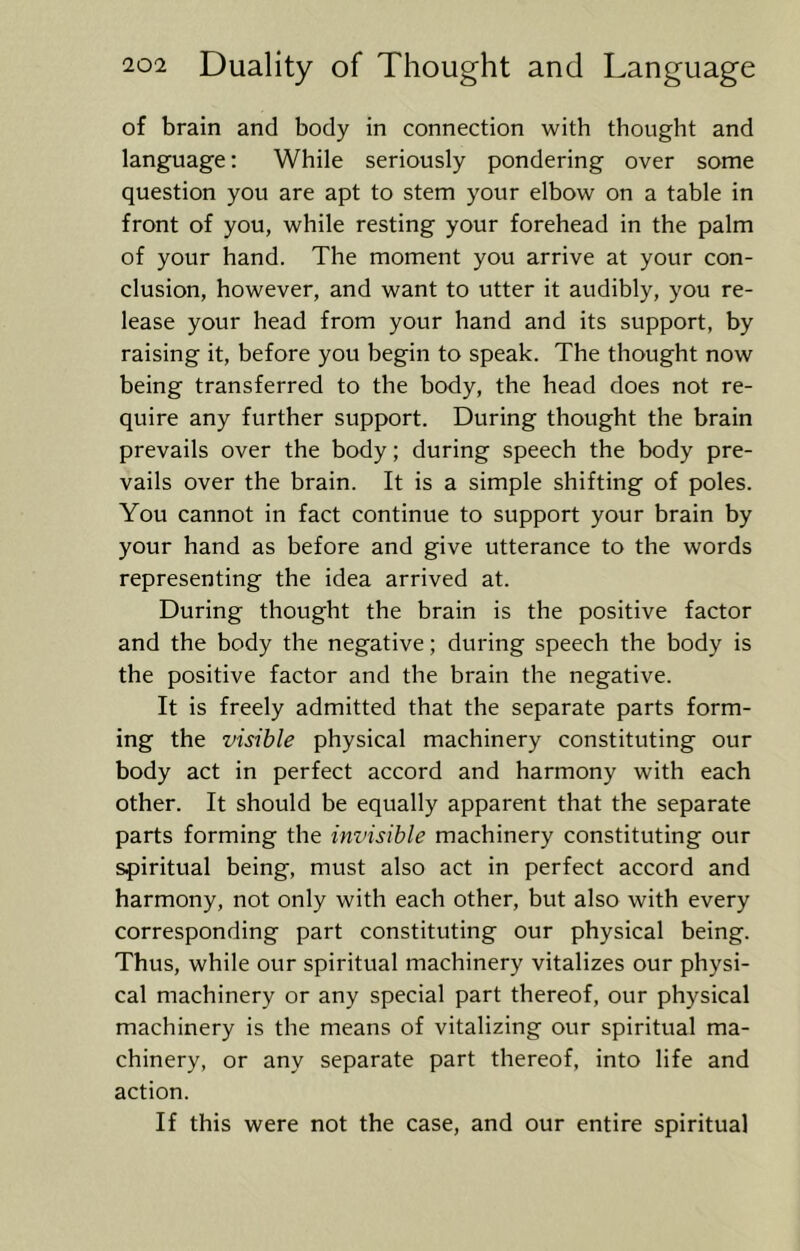 of brain and body in connection with thought and language: While seriously pondering over some question you are apt to stem your elbow on a table in front of you, while resting your forehead in the palm of your hand. The moment you arrive at your con- clusion, however, and want to utter it audibly, you re- lease your head from your hand and its support, by raising it, before you begin to speak. The thought now being transferred to the body, the head does not re- quire any further support. During thought the brain prevails over the body; during speech the body pre- vails over the brain. It is a simple shifting of poles. You cannot in fact continue to support your brain by your hand as before and give utterance to the words representing the idea arrived at. During thought the brain is the positive factor and the body the negative; during speech the body is the positive factor and the brain the negative. It is freely admitted that the separate parts form- ing the visible physical machinery constituting our body act in perfect accord and harmony with each other. It should be equally apparent that the separate parts forming the invisible machinery constituting our spiritual being, must also act in perfect accord and harmony, not only with each other, but also with every corresponding part constituting our physical being. Thus, while our spiritual machinery vitalizes our physi- cal machinery or any special part thereof, our physical machinery is the means of vitalizing our spiritual ma- chinery, or any separate part thereof, into life and action. If this were not the case, and our entire spiritual