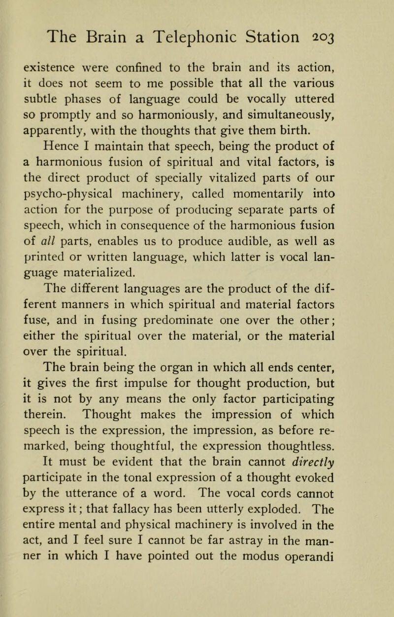 existence were confined to the brain and its action, it does not seem to me possible that all the various subtle phases of language could be vocally uttered so promptly and so harmoniously, and simultaneously, apparently, with the thoughts that give them birth. Hence I maintain that speech, being the product of a harmonious fusion of spiritual and vital factors, is the direct product of specially vitalized parts of our psycho-physical machinery, called momentarily into action for the purpose of producing separate parts of speech, which in consequence of the harmonious fusion of all parts, enables us to produce audible, as well as printed or written language, which latter is vocal lan- guage materialized. The different languages are the product of the dif- ferent manners in which spiritual and material factors fuse, and in fusing predominate one over the other; either the spiritual over the material, or the material over the spiritual. The brain being the organ in which all ends center, it gives the first impulse for thought production, but it is not by any means the only factor participating therein. Thought makes the impression of which speech is the expression, the impression, as before re- marked, being thoughtful, the expression thoughtless. It must be evident that the brain cannot directly participate in the tonal expression of a thought evoked by the utterance of a word. The vocal cords cannot express it; that fallacy has been utterly exploded. The entire mental and physical machinery is involved in the act, and I feel sure I cannot be far astray in the man- ner in which I have pointed out the modus operandi