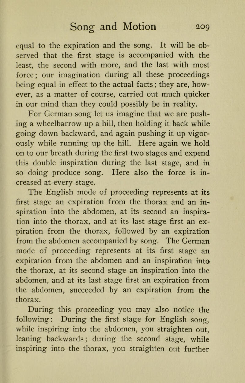equal to the expiration and the song. It will be ob- served that the first stage is accompanied with the least, the second with more, and the last with most force; our imagination during all these proceedings being equal in effect to the actual facts; they are, how- ever, as a matter of course, carried out much quicker in our mind than they could possibly be in reality. For German song let us imagine that we are push- ing a wheelbarrow up a hill, then holding it back while going down backward, and again pushing it up vigor- ously while running up the hill. Here again we hold on to our breath during the first two stages and expend this double inspiration during the last stage, and in so doing produce song. Here also the force is in- creased at every stage. The English mode of proceeding represents at its first stage an expiration from the thorax and an in- spiration into the abdomen, at its second an inspira- tion into the thorax, and at its last stage first an ex- piration from the thorax, followed by an expiration from the abdomen accompanied by song. The German mode of proceeding represents at its first stage an expiration from the abdomen and an inspiration into the thorax, at its second stage an inspiration into the abdomen, and at its last stage first an expiration from the abdomen, succeeded by an expiration from the thorax. During this proceeding you may also notice the following: During the first stage for English song, while inspiring into the abdomen, you straighten out, leaning backwards; during the second stage, while inspiring into the thorax, you straighten out further
