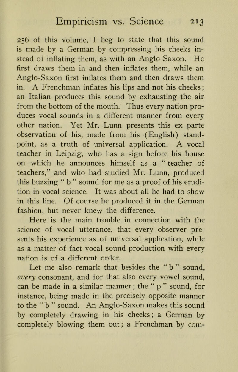 256 of this volume, I beg to state that this sound is made by a German by compressing his cheeks in- stead of inflating them, as with an Anglo-Saxon. He first draws them in and then inflates them, while an Anglo-Saxon first inflates them and then draws them in. A Frenchman inflates his lips and not his cheeks; an Italian produces this sound by exhausting the air from the bottom of the mouth. Thus every nation pro- duces vocal sounds in a different manner from every other nation. Yet Mr. Lunn presents this ex parte observation of his, made from his (English) stand- point, as a truth of universal application. A vocal teacher in Leipzig, who has a sign before his house on which he announces himself as a “ teacher of teachers,” and who had studied Mr. Lunn, produced this buzzing “ b ” sound for me as a proof of his erudi- tion in vocal science. It was about all he had to show in this line. Of course he produced it in the German fashion, but never knew the difference. Here is the main trouble in connection with the science of vocal utterance, that every observer pre- sents his experience as of universal application, while as a matter of fact vocal sound production with every nation is of a different order. Let me also remark that besides the ” b ” sound, every consonant, and for that also every vowel sound, can be made in a similar manner; the “ p ” sound, for instance, being made in the precisely opposite manner to the “ b ” sound. An Anglo-Saxon makes this sound by completely drawing in his cheeks; a German by completely blowing them out; a Frenchman by com-