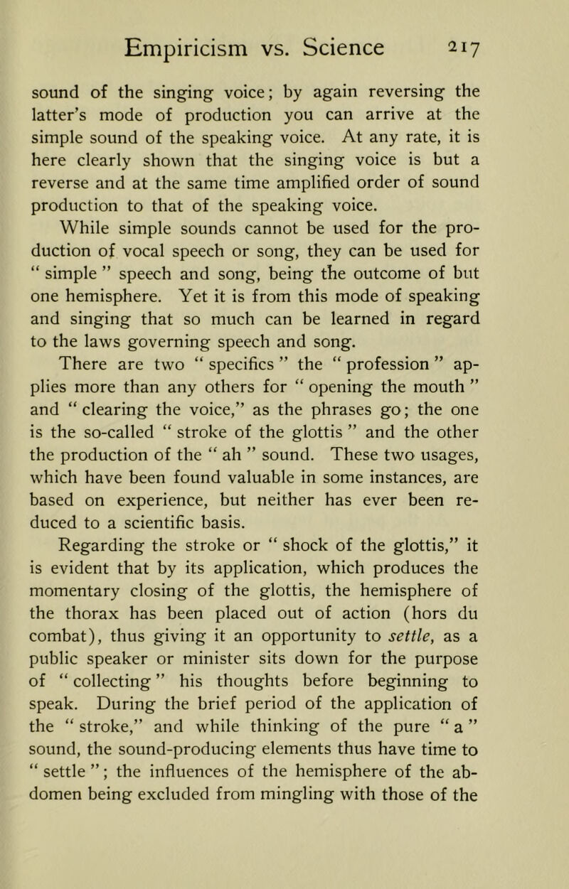 sound of the singing voice; by again reversing the latter’s mode of production you can arrive at the simple sound of the speaking voice. At any rate, it is here clearly shown that the singing voice is but a reverse and at the same time amplified order of sound production to that of the speaking voice. While simple sounds cannot be used for the pro- duction of vocal speech or song, they can be used for “ simple ” speech and song, being the outcome of but one hemisphere. Yet it is from this mode of speaking and singing that so much can be learned in regard to the laws governing speech and song. There are two “ specifics ” the “ profession ” ap- plies more than any others for “ opening the mouth ” and “clearing the voice,’’ as the phrases go; the one is the so-called “ stroke of the glottis ’’ and the other the production of the “ ah ’’ sound. These two usages, which have been found valuable in some instances, are based on experience, but neither has ever been re- duced to a scientific basis. Regarding the stroke or “ shock of the glottis,’’ it is evident that by its application, which produces the momentary closing of the glottis, the hemisphere of the thorax has been placed out of action (hors du combat), thus giving it an opportunity to settle, as a public speaker or minister sits down for the purpose of “ collecting ’’ his thoughts before beginning to speak. During the brief period of the application of the “ stroke,’’ and while thinking of the pure “ a ’’ sound, the sound-producing elements thus have time to “ settle ’’; the influences of the hemisphere of the ab- domen being excluded from mingling with those of the