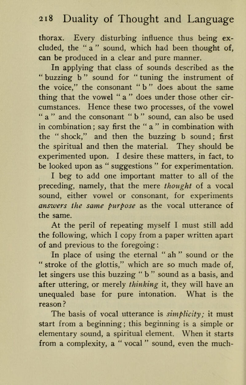 thorax. Every disturbing influence thus being ex- cluded, the “ a ” sound, which had been thought of, can be produced in a clear and pure manner. In applying that class of sounds described as the “ buzzing b ” sound for “ tuning the instrument of the voice,” the consonant “ b ” does about the same thing that the vowel “ a ” does under those other cir- cumstances. Hence these two processes, of the vowel “ a ” and the consonant “ b ” sound, can also be used in combination; say first the “ a ” in combination with the “ shock,” and then the buzzing b sound; first the spiritual and then the material. They should be experimented upon. I desire these matters, in fact, to be looked upon as “ suggestions ” for experimentation. I beg to add one important matter to all of the preceding, namely, that the mere thought of a vocal sound, either vowel or consonant, for experiments answers the same purpose as the vocal utterance of the same. At the peril of repeating myself I must still add the following, which I copy from a paper written apart of and previous to the foregoing: In place of using the eternal “ ah ” sound or the “ stroke of the glottis,” which are so much made of, let singers use this buzzing “ b ” sound as a basis, and after uttering, or merely thinking it, they will have an unequaled base for pure intonation. What is the reason ? The basis of vocal utterance is simplicity; it must start from a beginning; this beginning is a simple or elementary sound, a spiritual element. When it starts from a complexity, a “ vocal ” sound, even the much-