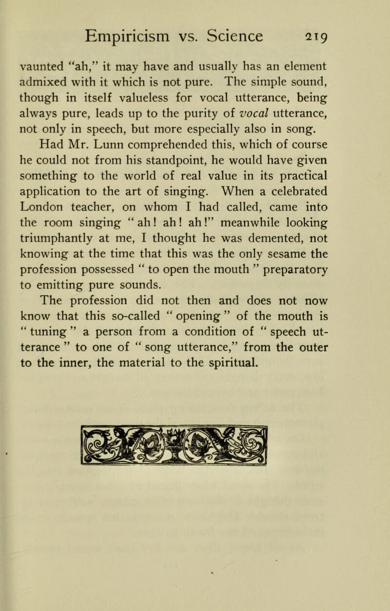 vaunted “ah,” it may have and usually has an element admixed with it which is not pure. The simple sound, though in itself valueless for vocal utterance, being always pure, leads up to the purity of vocal utterance, not only in speech, but more especially also in song. Had Mr. Lunn comprehended this, which of course he could not from his standpoint, he would have given something to the world of real value in its practical application to the art of singing. When a celebrated London teacher, on whom I had called, came into the room singing “ ah! ah! ah!” meanwhile looking triumphantly at me, I thought he was demented, not knowing at the time that this was the only sesame the profession possessed “ to open the mouth ” preparatory to emitting pure sounds. The profession did not then and does not now know that this so-called “ opening ” of the mouth is “ tuning ” a person from a condition of “ speech ut- terance ” to one of “ song utterance,” from the outer to the inner, the material to the spiritual.