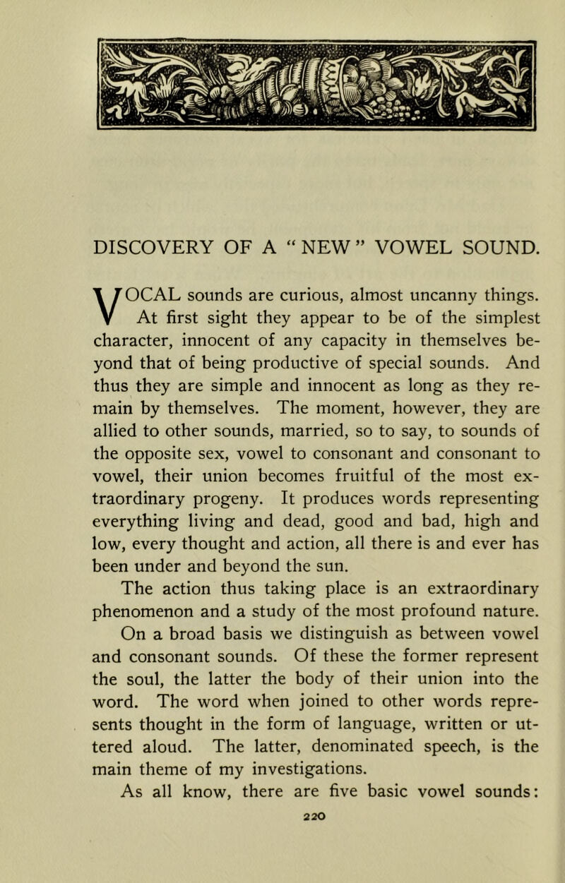 VOCAL sounds are curious, almost uncanny things. At first sight they appear to be of the simplest character, innocent of any capacity in themselves be- yond that of being productive of special sounds. And thus they are simple and innocent as long as they re- main by themselves. The moment, however, they are allied to other sounds, married, so to say, to sounds of the opposite sex, vowel to consonant and consonant to vowel, their union becomes fruitful of the most ex- traordinary progeny. It produces words representing everything living and dead, good and bad, high and low, every thought and action, all there is and ever has been under and beyond the sun. The action thus taking place is an extraordinary phenomenon and a study of the most profound nature. On a broad basis we distinguish as between vowel and consonant sounds. Of these the former represent the soul, the latter the body of their union into the word. The word when joined to other words repre- sents thought in the form of language, written or ut- tered aloud. The latter, denominated speech, is the main theme of my investigations. As all know, there are five basic vowel sounds: